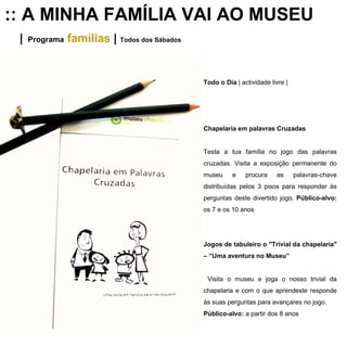 :: A MINHA FAMÍLIA VAI AO MUSEU |   Programa   famílias   |  Todos dos Sábados Todo o Dia  | actividade livre | Chapelaria em palavras Cruzadas Testa a tua família no jogo das palavras cruzadas. Visita a exposição permanente do museu e procura as palavras-chave distribuídas pelos 3 pisos para responder às perguntas deste divertido jogo.  Público-alvo:  os 7 e os 10 anos Jogos de tabuleiro o "Trivial da chapelaria" – “Uma aventura no Museu” Visita o museu e joga o nosso trivial da chapelaria e com o que aprendeste responde às suas perguntas para avançares no jogo. Público-alvo:  a partir dos 8 anos 