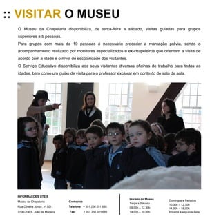::  VISITAR  O MUSEU O Museu da Chapelaria disponibiliza, de terça-feira a sábado, visitas guiadas para grupos superiores a 5 pessoas. Para grupos com mais de 10 pessoas é necessário proceder a marcação prévia, sendo o acompanhamento realizado por monitores especializados e ex-chapeleiros que orientam a visita de acordo com a idade e o nível de escolaridade dos visitantes.  O Serviço Educativo disponibiliza aos seus visitantes diversas oficinas de trabalho para todas as idades, bem como um guião de visita para o professor explorar em contexto de sala de aula. Horário do Museu Terça a Sábado 09,00h – 12,30h 14,00h – 18,00h Domingos e Feriados 10,30h – 12,30h 14,30h – 18,00h Encerra à segunda-feira INFORMAÇÕES ÚTEIS  Museu da Chapelaria Rua Oliveira Júnior, nº 501 3700-204 S. João da Madeira Contactos Telefone:   + 351 256 201 680 Fax:   + 351 256 201 689 