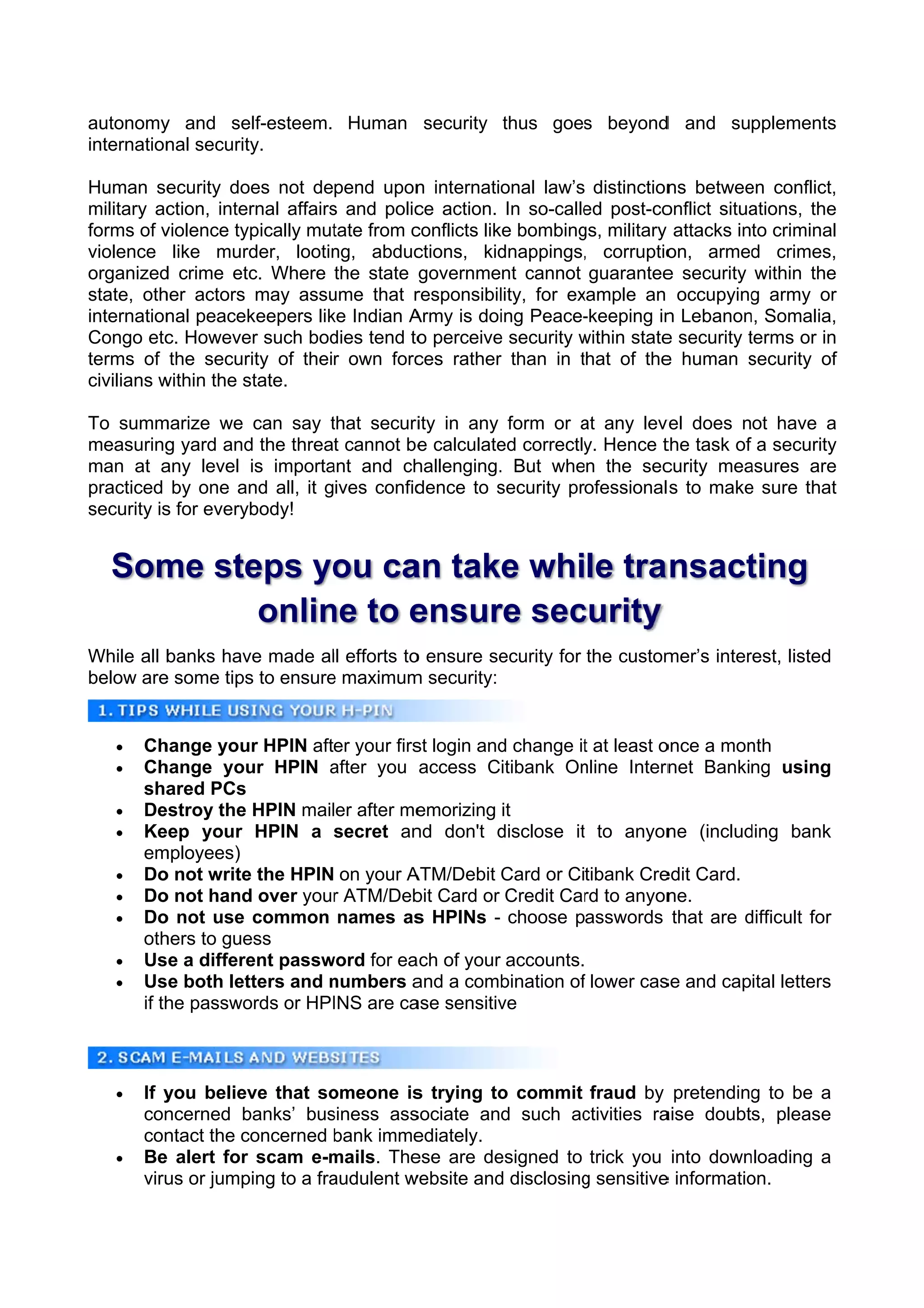autonomy and self-esteem. Human security thus goes beyond and supplements
          y                                             d               s
internation security
          nal      y.

Human se   ecurity does not depend upon internatio
                                            n            onal law’s distinction betwee conflict,
                                                                               ns          en         ,
military acction, inter
                      rnal affairs and polic action. In so-calle post-co
                                 s          ce                       ed        onflict situa
                                                                                           ations, the
                                                                                                     e
forms of vviolence typpically mut tate from c
                                            conflicts lik bombing military attacks into criminal
                                                        ke          gs,                               l
violence like murd    der, lootinng, abduc  ctions, kid  dnappings, corruptio
                                                                     ,         on, armed crimes,
                                                                                            d         ,
organized crime etc Where the state government cannot guarantee security within the
          d           c.                                                       e                     e
state, oth actors may assu
          her                    ume that r responsibil             xample an occupying army or
                                                         lity, for ex                       g        r
internation peacek
           nal        keepers lik Indian A
                                 ke         Army is doi Peace-
                                                         ing         -keeping in Lebanon Somalia,
                                                                               n          n,          ,
Congo etc Howeve such bod
           c.        er          dies tend to perceive security within state security terms or in
                                             o          e           w          e           t         n
terms of the security of their own forc     ces rather than in that of the human security of
                                                        r           t          e           s          f
civilians w
          within the s
                     state.

To summ marize we can say that securiity in any form or at any lev does not have a
                             t                            a         vel
measuring yard and the threat cannot be calculate correctly Hence t task of a security
          g         d                  e         ed        y.        the                y
man at a  any level is importa and ch
                             ant       hallenging. But when the sec
                                                 .                  curity meaasures aree
practiced by one an all, it gives confid
                     nd                dence to security professional s to make sure that
                                                 s                            e         t
security is for everyb
          s          body!


   Som ste yo ca take while tra nsact
     me eps ou an                   ting
          onlin to e
              ne   ensur sec
                       re curity
While all b
          banks hav made all efforts to ensure se
                  ve                  o         ecurity for the custom
                                                                     mer’s inter
                                                                               rest, listed
below are some tips to ensure maximum security:
         e        s         e         m


      Ch hange your HPIN after your firs login and change it at least o
                                        st        d         t          once a mon
                                                                                nth
      Ch hange you HPIN after you access Citibank On
                    ur        a                            nline Intern Banking using
                                                                        net
       sha ared PCs
      De estroy the HPIN mailer after meemorizing it
      Ke eep your HPIN a secret an don't disclose it to anyon (includ
                                        nd        d        t            ne      ding bank
       emmployees)
      Do not write the HPIN on your A
          o         e                   ATM/Debit Card or Citibank Cre Card.
                                                                       edit
      Do not hand over your ATM/Deb Card or Credit Car to anyon
          o         d         r         bit                 rd          ne.
      Do not use common names as HPINs - choose passwords that are difficult for
          o                              s                                      d
       othhers to gue
                    ess
      Use a differe passw
                    ent      word for ea of your accounts.
                                        ach
      Use both let tters and numbers a a combination of lower cas and capital letters
                              n         and                f           se
       if th passwo
           he       ords or HPI
                              INS are ca sensitiv
                                        ase       ve



      If y
          you believ that so
                     ve       omeone is trying to commit fraud by pretending to be a
                                        s         o                              g
       conncerned b banks’ bussiness ass
                                       sociate and such ac  ctivities ra
                                                                       aise doubts, please
       conntact the co
                     oncerned bank imme
                               b        ediately.
      Be alert for scam e-m
         e                    mails. The
                                       ese are de esigned to trick you into downnloading a
       viru or jumping to a fra
          us                  audulent w
                                       website and disclosing sensitive informatio
                                                  d         g          e         on.
 