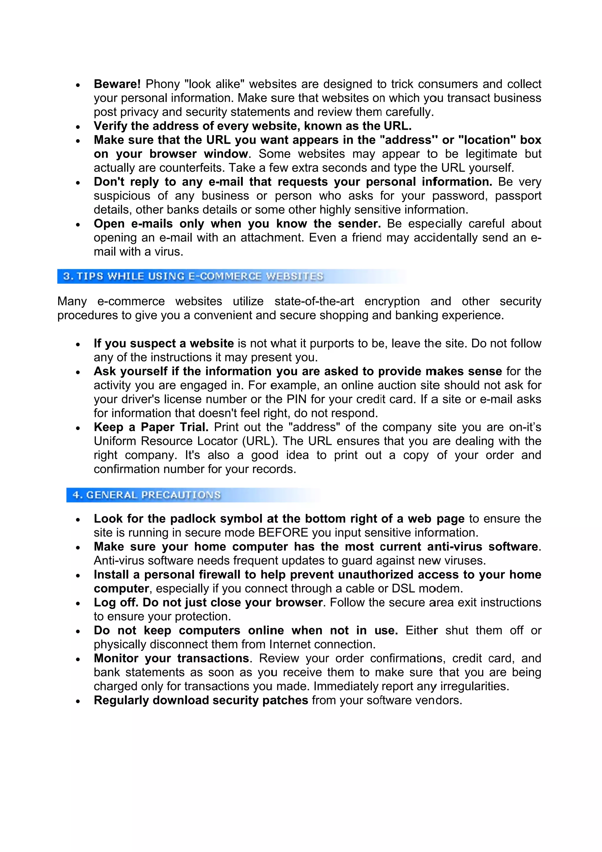    Be
        eware! Pho "look alike" webs
                     ony        a           sites are designed to trick con
                                                      d                   nsumers and collect
       you persona information. Make s
         ur          al                     sure that websites on which yo transact business
                                                      w         n         ou          t
       pos privacy a security stateme
          st          and                  ents and reeview them carefully.
                                                               m
      Verify the ad ddress of every web   bsite, know as the URL.
                                                       wn
      Ma sure th the UR you wa appea in the "address" or "locat
         ake          hat       RL         ant        ars       "         "           tion" box
       on your bro    owser window. So     ome websites may appear to be legiti
                                                                          o           imate but
       act
         tually are ccounterfeits Take a f
                                s.         few extra seconds an type the URL your
                                                      s         nd        e           rself.
      Do
        on't reply to any e-    -mail that requests your personal inf
                                                      s                    formation. Be very
       sus
         spicious o any bus
                     of         siness or person who asks for your p
                                                     w           f         password, passport
       dettails, other banks det
                     r          tails or som other highly sensitive inform
                                           me                             mation.
      Oppen e-mails only when you know the sender. Be espec
                               w                       e                    cially care
                                                                                      eful about
       opeening an e e-mail with an attach hment. Eve a friend may acciidentally se an e-
                                                      en       d                      end
       ma with a virus.
         ail



Many e-ccommerce websites utilize state-of-th
                 e        s                 he-art enccryption a
                                                               and other security
procedure to give y a conv
        es        you    venient and secure shopping an banking experienc
                                   d                  nd       g        ce.

      If y
          you suspe a webs is not w
                     ect       site                   rports to be leave the site. Do not follow
                                            what it pur          e,        e
       any of the ins
          y          structions it may pres sent you.
      Ask yourself if the inf  formation you are asked to provide m
                                                      a          p        makes sens for the
                                                                                      se
       acttivity you a engage in. For e
                     are        ed          example, an online auction site should not ask for
                                                      a          a         e         n
       you driver's license nu
          ur                   umber or th PIN for your credi card. If a site or e-
                                            he                   it                  -mail asks
       for informatio that doe
                     on        esn't feel rig do not respond.
                                            ght,      t
      Keeep a Paper Trial. Print out th "addres of the company site you are on-it’s
                                P           he        ss"                            a
       Uniform Reso   ource Loca ator (URL) The URL ensures that you a dealing with the
                                            ).                             are        g
       righ compan It's als a good idea to print out a copy of your order and
          ht          ny.        so          d                   t                   o
       connfirmation number for your reco   ords.



      Look for the padlock symbol a the bott
                      e                     at          tom right of a web page to ensure the
                                                                                        e
       site is running in secure mode BE
          e            g           e        EFORE you input sen
                                                        u         nsitive inforrmation.
      Maake sure y    your hom compu ter has th most current an
                                 me                     he         c           nti-virus software.
                                                                                         s
       Ant ti-virus sofftware needs frequen updates to guard against new viruses.
                                             nt                   a           w
      Insstall a personal firewall to he preven unautho
                                             elp       nt         orized acc  cess to yo home
                                                                                        our
       commputer, es    specially if you conne through a cable or DSL mo
                                   f         ect        h         o          odem.
      Log off. Do not just close your browser. Follow the secure a
                                                                  e          area exit instructions
       to e
          ensure you protectio
                       ur          on.
      Do not kee computers onlin when not in use. Either shut the off or
         o           ep                      ne                               r          em
       phyysically dissconnect th  hem from I nternet connection.
      Moonitor you transac
                      ur          ctions. Re eview your order co
                                                        r        onfirmation credit card, and
                                                                             ns,         c
       ban stateme
          nk           ents as so  oon as you receive them to make sure that you are being
                                             u                   m
       chaarged only for transactions you made. Immediately report any irregularit
                      y                     u                                 y          ties.
      Reegularly do  ownload security pa
                                  s          atches from your sof ftware ven dors.
 