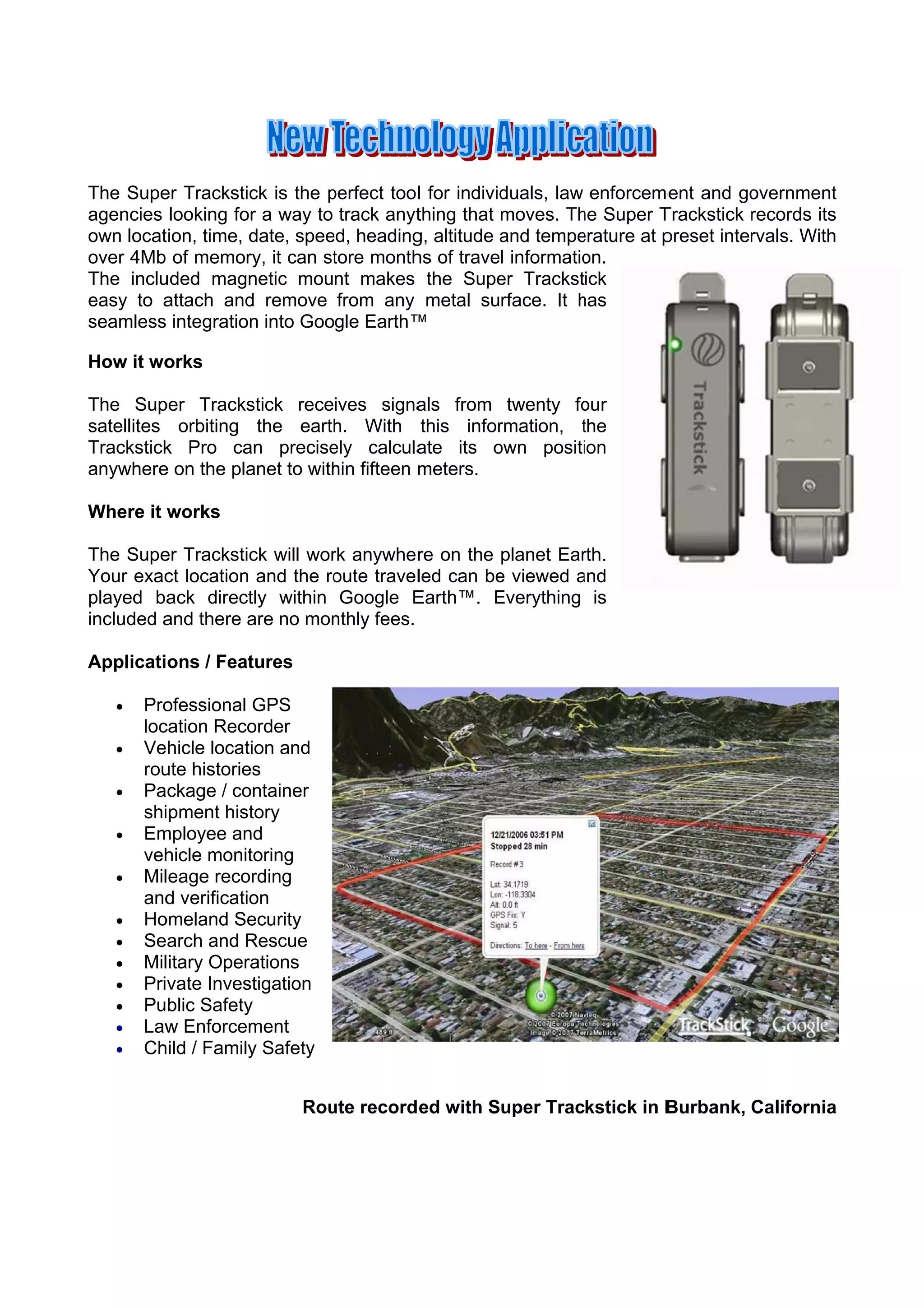 The Supe Trackstic is the perfect too l for individ
        er          ck       p                    duals, law enforceme and go
                                                                       ent       overnment  t
agencies looking for a way to track anyt
                                       thing that moves. Th Super T
                                                           he         Trackstick records its
                                                                                 r         s
own location, time, d
                    date, spee heading altitude and tempe
                             ed,       g,         a        erature at p
                                                                      preset inter
                                                                                 rvals. With
                                                                                           h
over 4Mb of memor it can st
                   ry,        tore month of travel informatio
                                       hs                   on.
The inclu
        uded magn   netic mount makes the Supe Trackstick
                                                 er
        attach and remove from any metal surface. It has
easy to a          d                                        h
seamless integration into Google Earth™
                    n                  ™

        orks
How it wo

The Sup   per Tracks
                   stick receives signa als from twenty fo
                                                         our
satellites orbiting the earth With this infor
                              h.                rmation, the
                                                         t
Trackstick Pro ca precise
          k        an         ely calcula
                                        ate its own positi
                                                o        ion
anywhere on the pla
          e        anet to with fifteen meters.
                              hin

Where it w
         works

The Supe Trackstic will wor anywhe re on the planet Ear
         er        ck       rk                           rth.
                            oute travelled can be viewed and
Your exac location and the ro
         ct                                     e        a
played ba ack direct within Google E
                   tly                Earth™. Everything is
                                                E
included a there a no mon
         and       are      nthly fees.

Applications / Feat
                  tures

      Proofessional GPS
       loc
         cation Recoorder
      Vehicle location and
       rou historie
         ute       es
      Package / coontainer
       shipment hist tory
      Emmployee an nd
       vehhicle monittoring
      Mileage recording
       and verificatio
          d          on
      Hoomeland Se ecurity
      Search and R Rescue
      Military Operaations
      Priv
          vate Invesstigation
      Public Safetyy
      Law Enforcem
          w          ment
      Child / Family Safety
                     y


                           Rou record ed with Super Trackstick in B
                             ute                                  Burbank, California
                                                                                    a
 