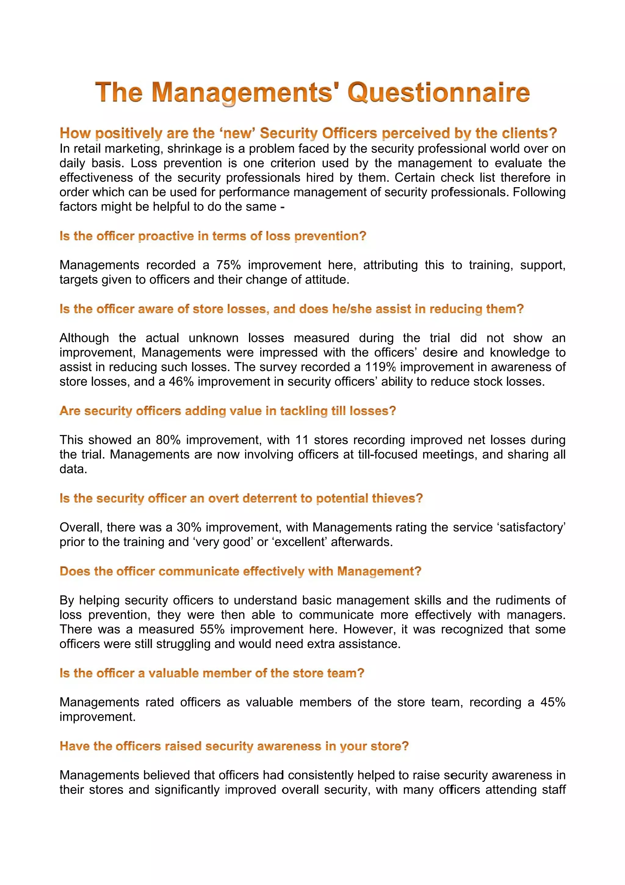 In retail m
          marketing, sshrinkage is a proble faced by the secu
                                          em        b        urity profes
                                                                        ssional wor over on
                                                                                   rld       n
daily basi Loss p
           is.       prevention is one criiterion use by the managem
                                                    ed                  ment to evaluate the e
effectiveness of the security profession
                     e                    nals hired by them. Certain chheck list th
                                                                                   herefore in
                                                                                             n
order whic can be used for performanc management of se
           ch                             ce                 ecurity proffessionals. Following
                                                                                             g
factors mi ight be helpful to do the same -
                                 t



Managem  ments reco
                  orded a 75 improv
                             5%     vement he  ere, attribu
                                                          uting this t training support,
                                                                     to       g,       ,
targets giv to offic
          ven      cers and th change of attitude.
                             heir   e



Although the actual unknow losses measure during the trial did not show an
                             wn       s          ed                                          n
improvem ment, Mana agements were impr ressed with the officcers’ desire and kno
                                                                         e         owledge too
assist in r
          reducing su losses The surv recorde a 119% improvem
                     uch     s.       vey        ed         %            ment in awaareness of
                                                                                             f
store lossses, and a 4
                     46% impro
                             ovement in security officers’ ability to redu stock losses.
                                      n          o                       uce



This show  wed an 80% improveement, wit 11 store recordin improve net loss during
                                      th       es           ng       ed         ses      g
the trial. M
           Managemeents are no involvin officers at till-focu
                             ow       ng                    used meetiings, and sharing all
                                                                                s         l
data.



Overall, thhere was a 30% improvement, with Mana    agements rating the service ‘sa
                                                                                  atisfactory’
                                                                                             ’
prior to the training a ‘very good’ or ‘ex
                      and     g          xcellent’ af
                                                    fterwards.



By helping security officers to understa
                                o       and basic manageme skills a
                                                   m         ent     and the rud
                                                                               diments of
                                                                                        f
loss prevention, the were th
                      ey        hen able t commu
                                         to        unicate mo effectiv
                                                             ore     vely with managers.
                                                                               m         .
There wa a measured 55% improvem
         as                             ment here. However, it was re
                                                                    ecognized that some e
officers were still str
                      ruggling an would n eed extra assistance
                                nd                           e.



Managemments rated officers as valuab membe of the store team recording a 45%
                 d                  ble   ers               m,              %
improvem
       ment.



Managem  ments believed that offficers had consisten helped to raise se
                                         d          ntly                ecurity awareness inn
their store and sig
          es       gnificantly improved o
                               i          overall sec
                                                    curity, with many off
                                                               h        ficers atten
                                                                                   nding staff
                                                                                             f
 