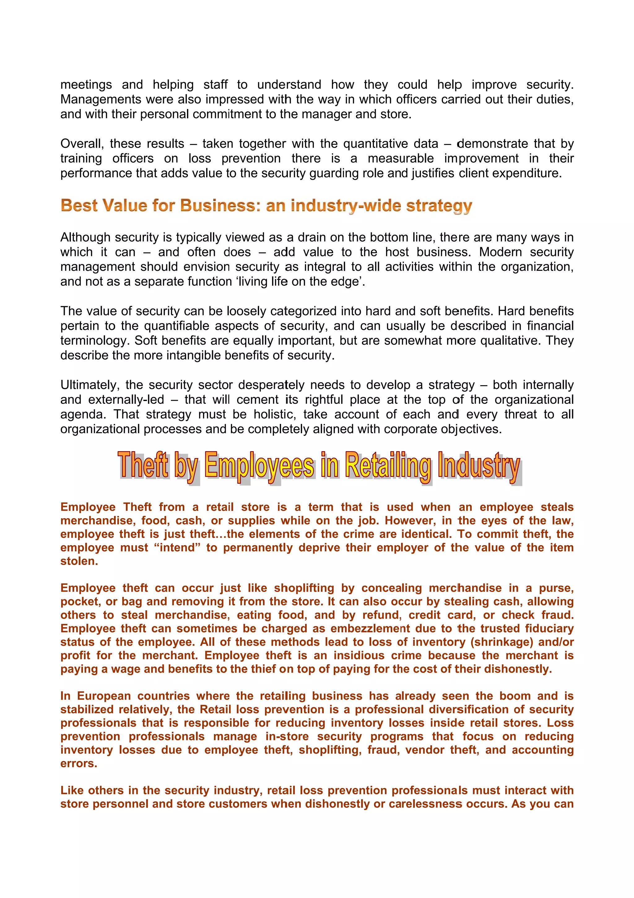 meetings and help   ping staff to under  rstand ho they could help improve security.
                                                 ow       c          p          e       .
Managem ments were also impr
                   e         ressed with the way in which officers car
                                         h                o          rried out th duties,
                                                                                heir    ,
and with t
         their personal commi itment to th manage and stor
                                         he      er       re.

          hese results – taken together with the quantitative data – d
Overall, th                  n        r                               demonstra that by
                                                                                ate       y
training oofficers on loss prevention there is a measu      urable im provement in their  r
performan that ad value to the secu
          nce       dds      t        urity guardi role and justifies client expe
                                                 ing                            enditure.




Although security is typically viewed as a drain on the bottom line, the re are man ways in
                               v                             m                    ny        n
which it can – and often does – ad value to the hos busines Modern security
                               d        dd         t         st          ss.                y
managem ment should envision security a integral to all act
                    d         n          as                  tivities with the org
                                                                         hin      ganization,
and not as a separa function ‘living life on the ed
         s         ate         n        e         dge’.

The value of securit can be loosely cat
         e         ty                    tegorized into hard and soft be
                                                             a         enefits. Har benefits
                                                                                  rd        s
pertain to the quantifiable aspects of s
         o                              security, an can usu
                                                   nd         ually be de
                                                                        escribed in financiall
terminolog Soft be
          gy.      enefits are equally im
                                        mportant, but are som
                                                   b         mewhat mo qualita
                                                                        ore       ative. They
                                                                                            y
describe t more in
          the      ntangible benefits of security.
                             b

Ultimately the secu
         y,         urity sector desperat
                                        tely needs to develo a strate
                                                   s         op        egy – both internally
                                                                                  h        y
and exterrnally-led – that will cement iits rightful place at the top o the orga
                               l                                       of         anizational
                                                                                            l
agenda. T That strate
                    egy must be holisti c, take ac ccount of each and every threat to all
                                                                       d                    l
organizati
         ional proceesses and be comple etely aligne with cor
                                                   ed        rporate obj ectives.




Employee Theft fro
        e          om a retai store is a term that is use when an employ
                             il       s         t        ed                   yee steals
                                                                                       s
merchanddise, food, cash, or supplies w
                             s        while on th job. How
                                                he       wever, in tthe eyes of the law,
                                                                             o          ,
employee theft is ju theft…t
                   ust       the elemen of the crime are identical. T commit theft, the
                                      nts                           To        t        e
employee must “int tend” to permanently deprive their employer of th value of the item
                            p          y                            he       o        m
stolen.

Employee theft can occur ju like sh
         e         n         ust         hoplifting by concealing merch
                                                     b                     handise in a purse,
                                                                                     n          ,
pocket, or bag and removing it from the store. It can also oc
          r                              e           c          ccur by ste
                                                                          ealing cash allowing
                                                                                     h,        g
others to steal merchandise, eating fo
                              ,           ood, and by refund, credit ca
                                                     b                    ard, or check fraud.  .
Employee theft can sometime be char
         e                    es         rged as em  mbezzlemen due to t
                                                                nt         the trusted fiduciary
                                                                                     d         y
status of the emplo
                  oyee. All of these me
                              f          ethods lead to loss of inventor (shrinkage) and/or
                                                     d          o         ry                   r
profit for the merch
                   hant. Employee thef is an insidious cr
                                          ft                    rime becauuse the merchant is  s
paying a w         benefits to the thief o n top of pa
          wage and b                                 aying for th cost of t
                                                                he        their dishonestly.

In Europe ean countr ries where the retail
                               e           ling busine
                                                     ess has already see the boo and is
                                                                         en         om        s
stabilized relatively, the Retail loss prev
                                          vention is a professio
                                                               onal divers
                                                                         sification of security
                                                                                    o         y
professionnals that is responsible for re educing invventory los
                                                               sses inside retail sto
                                                                         e          ores. Losss
prevention professionals ma
          n                    anage in-s tore security programs that focus on reducing       g
inventory losses du to employee theft shoplifting, fraud, vendor th
                     ue                    t,                            heft, and accounting
                                                                                    a         g
errors.

Like other in the se
         rs        ecurity ind
                             dustry, reta loss pre
                                        ail      evention prrofessiona ls must int
                                                                                 teract with
                                                                                           h
store pers
         sonnel and store cust
                  d           tomers wh hen dishonestly or carelessness occurs. As you can
                                                                      s          A         n
 