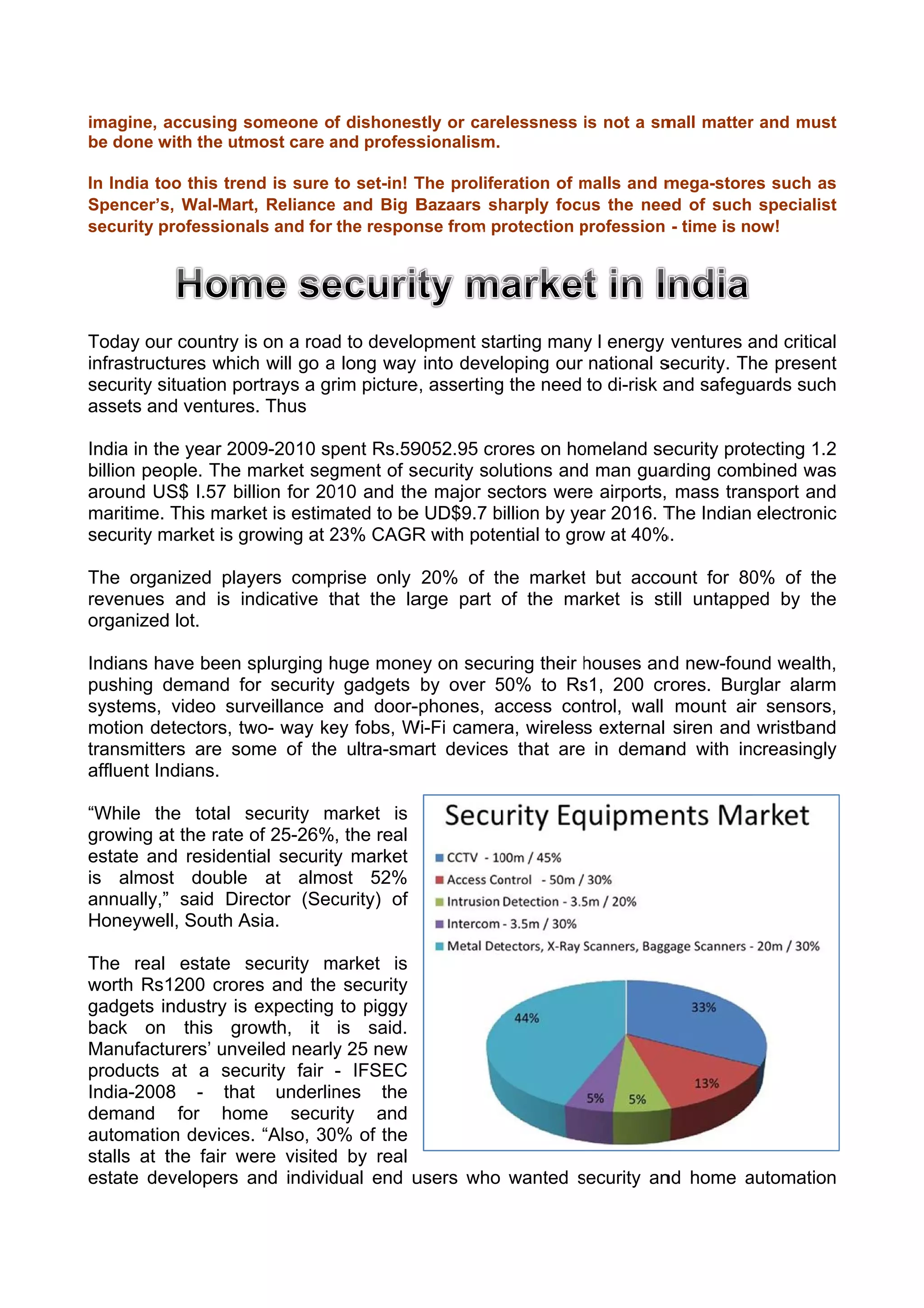 imagine, a
         accusing ssomeone of dishones stly or care
                                                  elessness is not a sm
                                                                      mall matter and must
                                                                                r        t
be done w
        with the utm
                   most care and profess
                             a         sionalism.

In India to this tren is sure to set-in! T
          oo        nd                   The prolife
                                                   eration of malls and m
                                                              m         mega-store such as
                                                                                 es      s
Spencer’s Wal-Mart Reliance and Big B
          s,        t,       e           Bazaars shharply focu the nee of such specialist
                                                              us        ed               t
security pprofessiona and for the respon from protection profession - time is now!
                    als                  nse                  p




Today our country is on a road to develo
          r          s         d        opment staarting many l energy ventures and critical
                                                            y                     a         l
infrastruct
          tures which will go a long way into developing our national ssecurity. Th present
                                                                                  he       t
security situation po
                    ortrays a gr picture asserting the need to di-risk a safegu
                               rim     e,        g                     and        uards such
                                                                                           h
assets and ventures Thus
                    s.

India in th year 200
          he         09-2010 sppent Rs.59
                                        9052.95 croores on ho omeland se
                                                                       ecurity prot
                                                                                  tecting 1.2
                                                                                            2
billion peo
          ople. The mmarket seggment of s
                                        security sol
                                                   lutions and man gua
                                                              d        arding combined was  s
around US I.57 billion for 20 and the major se
           S$                 010        e         ectors were airports, mass tran
                                                               e                  nsport andd
maritime. This mark is estim
                    ket      mated to be UD$9.7 billion by ye 2016. T Indian electronic
                                        e         b           ear      The                  c
security mmarket is gr
                     rowing at 23% CAGR with pote
                               2        R          ential to gro at 40%
                                                               ow     %.

The organized play
                 yers comp prise only 20% of th market but acco
                                               he      t         ount for 80 of the
                                                                           0%     e
revenues and is in
                 ndicative that the la
                                     arge part of the ma
                                                       arket is st untappe by the
                                                                 till      ed     e
organized lot.
        d

Indians ha been s
          ave        splurging huge mone on secu
                               h        ey       uring their houses an d new-found wealth,
                                                             h                              ,
pushing d demand fo security gadgets by over 50% to Rs 200 cr
                     or        y                 5          s1,         rores. Burg
                                                                                  glar alarm
                                                                                           m
systems, video sur   rveillance and door-
                                        -phones, access con
                                                 a           ntrol, wall mount air sensors, ,
motion de etectors, tw way ke fobs, W
                     wo-        ey     Wi-Fi camer wireless external siren and wristband
                                                 ra,                                       d
transmitte are some of the ultra-sma devices that are in deman with in
          ers                  e        art       s                     nd       ncreasingly
                                                                                           y
affluent In
          ndians.

“While th total s
         he       security market is
                           m
growing a the rate o 25-26%, the real
        at         of
estate and resident security market
                   tial
is almos double at almo
        st                  ost 52%
annually,” said Dire
         ”         ector (Sec
                            curity) of
Honeywel South A
          ll,    Asia.

The real estate s   security market is
                             m
worth Rs1 1200 crore and the security
                    es       e
gadgets inndustry is expecting to piggy
back on this gro    owth, it is said.
Manufactu urers’ unve
                    eiled nearly 25 new
                               y
products at a security fair - IFSEC
India-2008 - that underlin
          8          t         nes the
demand for hom      me secur  rity and
automatio devices. “Also, 30 of the
         on                   0%
stalls at t
          the fair we visited by real
                    ere       d
estate deevelopers aand individ
                              dual end uusers who wanted security an home automation
                                                         s         nd     a        n
 