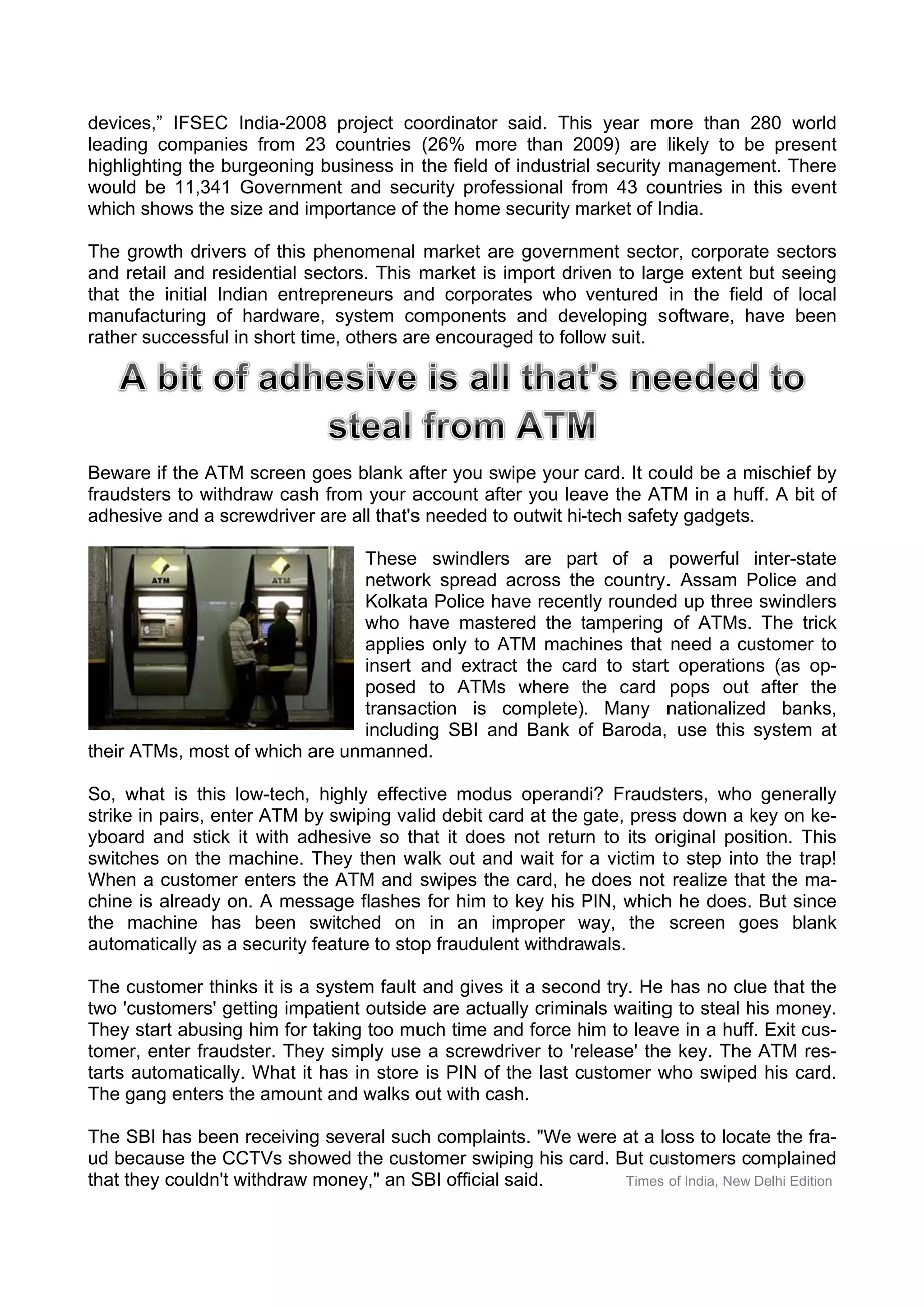 devices,” IFSEC In                     oordinator said. This year mo
                    ndia-2008 project co                      s         ore than 280 world
                                                                                   2       d
leading ccompanies from 23 countries (26% more than 20        009) are llikely to be present
                                                                                  b         t
highlightin the burg
          ng        geoning bu
                             usiness in the field of industria security management. There
                                                  o          al                            e
would be 11,341 G  Governmen and sec
                             nt        curity profe
                                                  essional fro 43 cou
                                                              om        untries in this event
                                                                                            t
which sho ows the siz and importance of the home security market of In
                    ze                 f                     m         ndia.

The grow drivers of this phenomenal market ar governm
        wth                                          re        ment secto corpora sectors
                                                                        or,       ate     s
and retail and resid dential sect
                                tors. This market is import driv to larg extent but seeing
                                                                ven      ge        b      g
that the iinitial India entrepr
                      an        reneurs an corpora
                                          nd         ates who ventured in the fiel of local
                                                                                   ld      l
manufactu uring of h hardware, system co  omponents and dev
                                                    s          veloping so
                                                                         oftware, have been
                                                                                  h       n
         ccessful in short time others ar encoura
rather suc                     e,         re        aged to follo suit.
                                                                ow




Beware if the ATM screen goe blank a
         f                   es         after you sw
                                                   wipe your card. It co
                                                                       ould be a mischief by
                                                                                 m         y
fraudsters to withdra cash fr
         s          aw       rom your a account aft you lea the AT in a hu A bit of
                                                   ter      ave        TM        uff.      f
adhesive and a screewdriver ar all that's needed to outwit hi-
                             re         s          o         -tech safet gadgets.
                                                                        ty

                              These swindlers are pa of a powerful inter-state
                                                      art                            e
                              networ spread across the country. Assam Police and
                                     rk                           .         P        d
                              Kolkat Police have recently rounded up three swindlers
                                    ta                            d         e        s
                              who h have masteered the tampering of ATMs. The trick
                                                       t                             k
                              applies only to ATM mach
                                     s        A        hines that need a cu ustomer to
                                                                                     o
                              insert and extra the car to start operation (as op-
                                             act       rd        t          ns       -
                              posed to ATMs where the card pops out after the
                                              s        t                             e
                              transa ction is complete). Many n   nationalize banks,
                                                                            ed        ,
                              includi ng SBI an Bank of Baroda, use this system at
                                              nd       o                              t
their ATM most of which are unmanne d.
        Ms,

So, what is this low  w-tech, highly effec ctive modu operand Frauds
                                                    us       di?        sters, who generally  y
strike in p
          pairs, enter ATM by swiping va lid debit ca at the gate, press down a key on ke-
                     r          s                   ard       g          s          k         -
yboard an stick it with adhe
          nd                    esive so th it does not retur to its or
                                            hat     s        rn          riginal pos
                                                                                   sition. This
                                                                                              s
switches on the ma   achine. The then w
                                 ey       walk out an wait for a victim t step into the trap!
                                                    nd                  to         o           !
When a c  customer e enters the ATM and swipes the card, he does not realize tha the ma-
                                                     e                              at        -
chine is aalready on. A message flashes for him to key his PIN, which he does. But since
                      .                    s         o        P         h                     e
the mach  hine has been swi     itched on in an im  mproper way, the screen go
                                                             w                     oes blank  k
automatic cally as a s
                     security fea
                                ature to sto fraudule withdrawals.
                                           op       ent

The custoomer thinks it is a system fault and gives it a secon try. He has no clu that the
                    s                             s           nd                   ue      e
two 'custo
         omers' gettting impatient outside are actually criminals waiting to steal his money.
                                          e                             g          h        .
They start abusing h for tak
          t          him       king too mu time and force him to leav in a huff Exit cus-
                                          uch     a           h         ve         f.       -
tomer, ennter fraudstter. They simply use a screwd
                               s         e        driver to 're
                                                              elease' the key. The ATM res-
                                                                        e                   -
tarts automatically. What it ha in store is PIN of the last customer w
                               as        e                              who swiped his card.
                                                                                   d        .
The gang enters the amount and walks o with ca
                    e         a           out     ash.

The SBI h been r
         has        receiving several suc complaints. "We were at a lo to loca the fra-
                                        ch                  w         oss          ate            -
ud becaus the CCT showe the cus
          se         TVs       ed       stomer swip
                                                  ping his ca But cu
                                                            ard.     ustomers complained         d
that they c
          couldn't withdraw mooney," an S official said.
                                        SBI                      Times of India, New Delhi Edition
 