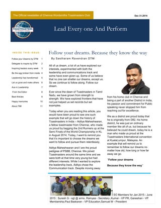 The Official newsletter of Chennai Wordsmiths Toastmasters Club
All of us dream, a lot of us have explored our
interests, experimented with both the
leadership and communications track and
some have even given up. Some of us believe
that no one can shatter our dreams, except us.
So we continue to follow along. Follow our
dream.
Ever since the dawn of Toastmasters in Tamil
Nadu, we have grown from strength to
strength. We have explored frontiers that have
not just helped us set records but set
examples.
Today when you are reading this article, you
would have been proud to see one such
example that will go down the history of
Toastmasters in India – Aditya Maheshwaran,
a fellow toastmaster from Chennai, who made
us proud by bagging the 2nd Runners up at the
Semi Finals of the World Championship in KL
in August 2014. Today, I want to remind you
that it’s important to choose the dreams we
want to follow and pursue them relentlessly.
Aditya Maheshwaran and I are the proud
pedigree of PSBB, Chennai. We joined
Toastmasters around the same time and we
were both at that time very young but had
different interests. While I wanted to explore
the leadership track, Aditya chose the
Communication track. Despite moving away
from his home club in Chennai and
being a part of another District in India,
his passion and commitment for Public
speaking never stopped him from
reaching out for excellence.
We as a district are proud today that
he is originally from D82, his home
district, he was just an ordinary
member like all of us, but because he
believed he could dream, today he is a
man who made us proud at the
Toastmasters International convention
at KualaLumpur, Malaysia. An
example that will remind us to
remember to follow our dreams no
matter how old, how long or how far
away we go.
‘‘Follow your dreams
Because they know the way’’
Dec 31,2014
Follow your dreams. Because they know the wayI N S I D E T H I S I S S U E :
Lead Every one And Perform
Follow your dreams by DTM 1
Delegate to inspire by DTM 2
Inspiring leaders every week 3
Be the egg broken from inside 4
Leadership has transformed 5
Let us grow and make others 6
Ace in Leadership 7
From the Editor 8
Best Articles 9
Happy memories 10
About TMI 11
By Sastharam Ravendran DTM
EC Members for Jan 2015 - June
2015 : Suresh G - sgt @ arms ,Ramyaa - Secretary ,Kumar - VP PR, Ganeshan - VP
Membership,Paul Baskaran - VP Education,Samuel W - President
 