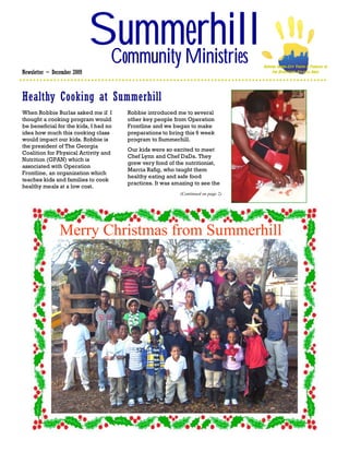 Summerhill
                              Community Ministries                                 SERVING INNER-CITY YOUTH & FAMILIES IN
Newsletter ~ December 2009                                                              THE DOWNTOWN ATLANTA AREA




Healthy Cooking at Summerhill
When Robbie Burlas asked me if I       Robbie introduced me to several
thought a cooking program would        other key people from Operation
be beneficial for the kids, I had no   Frontline and we began to make
idea how much this cooking class       preparations to bring this 6 week
would impact our kids. Robbie is       program to Summerhill.
the president of The Georgia
                                       Our kids were so excited to meet
Coalition for Physical Activity and
                                       Chef Lynn and Chef DaDa. They
Nutrition (GPAN) which is
                                       grew very fond of the nutritionist,
associated with Operation
                                       Marcia Rafig, who taught them
Frontline, an organization which
                                       healthy eating and safe food
teaches kids and families to cook
                                       practices. It was amazing to see the
healthy meals at a low cost.
                                                           (Continued on page 2)




                Merry Christmas from Summerhill
 
