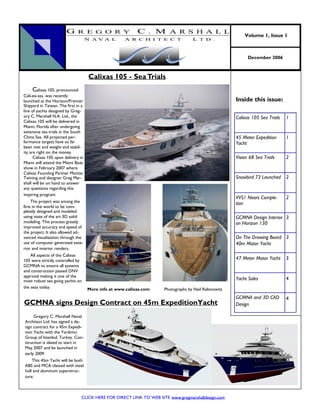 Volume 1, Issue 1



                                                                                                             December 2006



                                     Calixas 105 - Sea Trials
      Calixas 105, pronounced
Cali-ex-sas, was recently
launched at the Horizon/Premier                                                                        Inside this issue:
Shipyard in Taiwan. The first in a
line of yachts designed by Greg-
ory C. Marshall N.A. Ltd., the                                                                         Calixas 105 Sea Trials   1
Calixas 105 will be delivered in
Miami, Florida after undergoing
extensive sea trials in the South
China Sea. All projected per-                                                                          45 Meter Expedition      1
formance targets have so far                                                                           Yacht
been met and weight and stabil-
ity are right on the money.
      Calixas 105 upon delivery in                                                                     Vision 68 Sea Trials     2
Miami will attend the Miami Boat
show in February 2007 where
Calixas Founding Partner Montie
Twining and designer Greg Mar-                                                                         Snowbird 73 Launched     2
shall will be on hand to answer
any questions regarding this
inspiring program.
                                                                                                       VVS1 Nears Comple-       2
     The project was among the                                                                         tion
first in the world to be com-
pletely designed and modeled
using state of the art 3D solid                                                                        GCMNA Design Interior 3
modeling. This process greatly                                                                         on Horizon 130
improved accuracy and speed of
the project. It also allowed ad-
vanced visualization through the                                                                       On The Drawing Board 3
use of computer generated exte-                                                                        40m Motor Yacht
rior and interior renders.
    All aspects of the Calixas
105 were strictly controlled by                                                                        47 Meter Motor Yacht     3
GCMNA to ensure all systems
and construction passed DNV
approval making it one of the
most robust sea going yachts on                                                                        Yacht Sales              4
the seas today.                      More info at www.calixas.com     Photographs by Neil Rabinowitz
                                                                                                       GCMNA and 3D CAD         4
GCMNA signs Design Contract on 45m ExpeditionYacht                                                     Design

     Gregory C. Marshall Naval
Architect Ltd. has signed a de-
sign contract for a 45m Expedi-
tion Yacht with the Yardimci
Group of Istanbul, Turkey. Con-
struction is slated to start in
May 2007 and be launched in
early 2009.
    This 45m Yacht will be both
ABS and MCA classed with steel
hull and aluminum superstruc-
ture.



                                 CLICK HERE FOR DIRECT LINK TO WEB SITE www.gregmarshalldesign.com
 