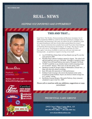 DECEMBER 2009




                               REAL  NEWS  TY



                    KEEPING YOU INFORMED AND EMPOWERED!



                                                  THIS AND THAT… 
                                Great News! The Worker, Homeownership and Business Assistance Act of
                                2009 extended the $8000 tax credit for first time homebuyers. Perhaps more
                                importantly and interesting is the same Act allows for up to a $6500 tax credit
                                for repeat homebuyers who have lived in their current home for at least 5
                                years. Income restrictions have actually been eased! If you have been thinking
                                or dreaming about moving up, downsizing or “re-sizing”, this may be a good
                                year for you to do it! The program is scheduled to end June 30, 2010.
                                Once again, I am always available to assist you with your real estate and
                                housing needs…no question or request is too big or too small!

                                        As of 9/30/09 New Home Sales in Cinco Ranch were up 8% over the
                                         same period in 2008.
                                        Westlake Prep Lutheran Academy opened in August. The school will
                                         add one grade per year up to 12th grade. Westlake is located in Lakes
                                         of Bella Terra off Grand Parkway just south of Westpark Toll Road.
                                        TX DOT would like to use stimulus funds to build connecting ramps
                                         at I-10 and 99. Hooray! More news on this late spring, 2010.
RICHARD ORTIZ,                          Speaking of south 99, Krogers debut its Marketplace concept store…a
                                         huge store that sells almost everything.
                                        Katy ISD ranks 8th statewide on TAKS performance.
Realtor®, GRI, RCC, CNHS,               Fulshear Creek Crossing is the newest development in the works.
e-Certified, SMP                         Located just inside Fulshear, buyers can choose to build on large lots
                                         in a” country” setting.
                                        Red Robin Gourmet Burgers, Mercantile Parkway, Katy restaurant
Mobile: 281­757­2009                     scheduled to open in late Nov, 2009.
RichardOrtiz@garygreene.com                                             
                                Please call or email me with any additions, suggestions or oops 
                                                         corrections! 
                                 




                                             PRUDENTIAL GARY GREENE


                                              23922 Cinco Village Center Blvd., 123
                                                       Katy, Texas 77494
                                             281-492-5913 office • 281-646-1841 fax
                                                     www.KatytRelocation.com
 