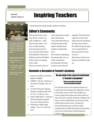 Dec 2010
  Volume 4, Issue 12                     Inspiring Teachers
                                Driving educational change through excellence in teaching



                                Editor’s Comments
                                This month we have a true           create interactions outside       regularly. These have been
                                story of how a teacher can          class with students.              captured in some of the
                                make a difference …with a           A few useful links that you       polls on the site. But please
Pic above: Workshop             note from the author. The           should not miss and the           do drop a line to info@...
for MEd Students at
Institute of Advanced           story is really touching.           regular schedule at the           We will be seeing you again
Studies in Education,           Some classroom tips and             Academy complete this             in 2011 and with lots of
Osmania University,
2009                            some extracted observations         issue.                            plans and actions for the
                                from Stanford’s Tomorrow’s          Our website is undergoing         new year.

Articles this month:            Professor (sent by Dr Sridhar       the annual make over, we          Read, enjoy, forward, and

Beyond Classroom –              Chitta). These are findings         will be interested in             do ask your friends to sign
  Editor ……..….2
                                from a study.                       knowing what will make            up.
The difference a teacher        There is an article on how to       teachers come to the site
  can make – Jaye
  Lewis ………..3

Dysfucntional Illusions
                                November & December at Teacher’s Academy
Sridhar Chitta ….5
                           1.     Sessions for Effective Teaching             Do you want to be a part of excitement
                                  Skills for NMREC                                   @ Teacher’s Academy?
                           2. AMSSOI - One day workshop on                               Short term project for faculty
                                  Innovative Teaching - Dec 10th,                         from professional colleges
                                  2010
                                                                             We need innovative and competent teachers of
                           3. 4th batch of Teacher Training
                                                                             engineering and management colleges for a short
                                  Program at Enhance Edu, IIIT-
                                                                             term project of one month. The mandate is to
                                  H - Nov 1st to Dec 5th, 2010
                                                                             create sample lessons plans and actual videos of
                           4. Adam's High School - Long term
                                                                             these innovative methods. Selected candidates will
                                  school development project -
                                                                             have to work at Hyderabad for the period. They
                                  two more training sessions
                                                                             will be paid an honorarium. Excited and
                           5. Workshop at Aditya Engg
                                                                             interested faculty may send their profiles
                                  College – Nov 17th to Nov 19th,
                                                                             including their methods of teaching and why they
                                  2010
                                                                             want to be in this project to info@inspiring-
                                                                             teachers.com
 