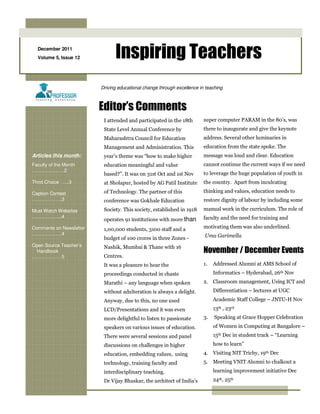 December 2011
  Volume 5, Issue 12           Inspiring Teachers
                         Driving educational change through excellence in teaching



                         Editor’s Comments
                          I attended and participated in the 18th        super computer PARAM in the 80’s, was
                          State Level Annual Conference by               there to inaugurate and give the keynote
                          Maharashtra Council for Education              address. Several other luminaries in
                          Management and Administration. This            education from the state spoke. The
Articles this month:      year’s theme was “how to make higher           message was loud and clear. Education
Faculty of the Month      education meaningful and value                 cannot continue the current ways if we need
……………..….2
                          based?”. It was on 31st Oct and 1st Nov        to leverage the huge population of youth in
Third Choice …..3         at Sholapur, hosted by AG Patil Institute      the country. Apart from inculcating

Caption Contest           of Technology. The partner of this             thinking and values, education needs to
……………….3                  conference was Gokhale Education               restore dignity of labour by including some

Must Watch Websites       Society. This society, established in 1918     manual work in the curriculum. The role of
……………….4                                                                 faculty and the need for training and
                          operates 91 institutions with more than
Comments on Newsletter    1,00,000 students, 3100 staff and a            motivating them was also underlined.
……………….4                                                                 Uma Garimella
                          budget of 100 crores in three Zones -
Open Source Teacher’s     Nashik, Mumbai & Thane with 16
 Handbook                                                                November / December Events
……………… 5                  Centres.
                          It was a pleasure to hear the                  1.   Addressed Alumni at AMS School of
                          proceedings conducted in chaste                     Informatics – Hyderabad, 26th Nov
                          Marathi – any language when spoken             2. Classroom management, Using ICT and
                          without adulteration is always a delight.           Differentiation – lectures at UGC
                          Anyway, due to this, no one used                    Academic Staff College – JNTU-H Nov
                          LCD/Presentations and it was even                   13th , 23rd
                          more delightful to listen to passionate        3.   Speaking at Grace Hopper Celebration
                          speakers on various issues of education.            of Women in Computing at Bangalore –
                          There were several sessions and panel               15th Dec in student track – “Learning
                          discussions on challenges in higher                 how to learn”
                          education, embedding values, using             4. Visiting NIT Trichy, 19th Dec
                          technology, training faculty and               5. Meeting VNIT Alumni to chalkout a
                          interdisciplinary teaching.                         learning improvement initiative Dec
                          Dr Vijay Bhaskar, the architect of India’s          24th, 25th
 