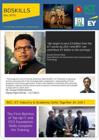 “This program is one of the key initiatives taken by BCC ( ICT
Division) to speed up positive spiral growth of two
interdependent components- employability of fresh graduatet
will establish a framework that will bring Academia,ind the
Government to unleash a momentum which will snowball to
help achieve vision 2021.”
“We target to earn $3 billion from the
ICT sector by 2021 and BPO can
contribute $1 billion to the earnings.”
Zunaid Ahmed Palak
State Minister for Information and Communication
Technology
BDSKILLS
BDSKILLS
Dec 2015
.
“This program is one of the key initiatives taken by BCC ( ICT Division) to speed up
positive spiral growth of two interdependent components- employability of fresh
graduates and revenue generation. Project will establish a framework that will bring
Academia, Industry and the Government to unleash a momentum which will snowball
to help achieve vision 2021.”
Mr.Tarique M Barkatullah
Deputy Project Director – LICT (BCC)
BCC, EY, Industry & Academia Come Together At JnU !
The First Batches
of Top Up IT and
ITES Foundation
Skills Complete
the Training.
Victory Day SpecialIT & ITES Skills Training for 30,000 graduates
 