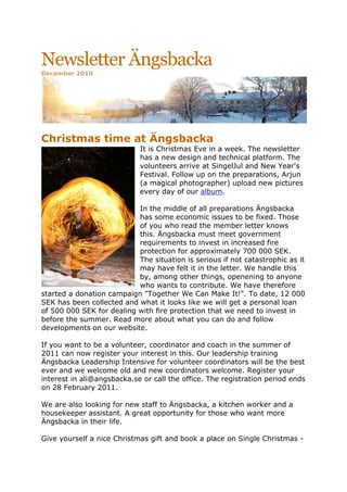 Newsletter ÄngsbackaDecember 2010<br />1905332740Christmas time at Ängsbacka<br />It is Christmas Eve in a week. The newsletter has a new design and technical platform. The volunteers arrive at SingelJul and New Year's Festival. Follow up on the preparations, Arjun (a magical photographer) upload new pictures every day of our album.<br />In the middle of all preparations Ängsbacka has some economic issues to be fixed. Those of you who read the member letter knows this. Ängsbacka must meet government requirements to invest in increased fire protection for approximately 700 000 SEK. The situation is serious if not catastrophic as it may have felt it in the letter. We handle this by, among other things, openening to anyone who wants to contribute. We have therefore started a donation campaign quot;
Together We Can Make It!quot;
. To date, 12 000 SEK has been collected and what it looks like we will get a personal loan of 500 000 SEK for dealing with fire protection that we need to invest in before the summer. Read more about what you can do and follow developments on our website.<br />If you want to be a volunteer, coordinator and coach in the summer of 2011 can now register your interest in this. Our leadership training Ängsbacka Leadership Intensive for volunteer coordinators will be the best ever and we welcome old and new coordinators welcome. Register your interest in ali@angsbacka.se or call the office. The registration period ends on 28 February 2011.<br />We are also looking for new staff to Ängsbacka, a kitchen worker and a housekeeper assistant. A great opportunity for those who want more Ängsbacka in their life. <br />Give yourself a nice Christmas gift and book a place on Single Christmas - a fine opportunity to both celebrate Christmas in a cozy and intimate way, 480250543180and open up new contacts. There will be workshops, meetings, midnadssmässa, music - everything on your wish list for a wonderful Christmas! Among other things, the singer Hannan to seduce us with the sweet tones from Morocco interspersed with soul, gospel and jazz. She has sung with artists such as Khalid Habib, Mattias Holmgren and Treq.<br />New Year's festival is Ängsbackas way to celebrate the transition to the new year and it looks to have participation record this year. Many people want to celebrate with us - with open hearts and a large dose of playfulness and fun.<br />Welcome and thank you for supporting Ängsbackas continued work for more love and consciousness in the world! We thank you for your involvement!<br />Merry Christmas & Happy New Year, wishing Ängsbacka<br />Zen Coaching, January 1-5<br />right0Zen is awareness, presence and relaxation. Accept who and what you are at this moment. Coaching unlock the potential and makes us listen to ourselves and others with an open heart. One of Ängsbacka’s favorite courses with about 150 educated Zen coaches in Sweden, Norway and Denmark. <br />My dream year 2011, January 1-4<br />right0What do you long for to happen in the new year? Have you already begun the journey, do you stand on the starting block for new choices or are you really sure? Either way, you are welcome to an exciting adventure, where the new opportunities is right in front of you. <br />Dark light - 5Rythms, January 20-23<br />right0Adam Barley gets you out of your head and into your feet. A vibrating dance diving into the mystery. This is winter's movement meditation. The rhythms are a map to your soul. Turn on, tune into.<br /> Silence & Light, February 2-6<br />right0Ängsbackas own retreat with mindfulness, silence and time for reflection. Skilled teachers at a great price. The first course was very well received. One participant put it this way after four days: quot;
I have received a dose of something real and true that changes my view of what's important in life.quot;
 <br />Yoga teacher training, February 13-19<br />right0Premiere at Ängsbacka - a two-year yoga teacher training. Ängsbacka via Swedish Health team is pleased to present one of the most solid Hatha Yoga Teacher training.<br />