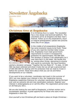 Newsletter Ängsbacka
December 2010




	
  
Christmas time at Ängsbacka
                            It is Christmas Eve in a week. The newsletter
                            has a new design and technical platform. The
                            volunteers arrive at SingelJul and New Year's
                            Festival. Follow up on the preparations, Arjun
                            (a magical photographer) upload new pictures
                            every day of our album.

                           In the middle of all preparations Ängsbacka
                           has some economic issues to be fixed. Those
                           of you who read the member letter knows
                           this. Ängsbacka must meet government
                           requirements to invest in increased fire
                           protection for approximately 700 000 SEK.
                           The situation is serious if not catastrophic as it
                           may have felt it in the letter. We handle this
                           by, among other things, openening to anyone
                           who wants to contribute. We have therefore
started a donation campaign "Together We Can Make It!". To date, 12 000
SEK has been collected and what it looks like we will get a personal loan
of 500 000 SEK for dealing with fire protection that we need to invest in
before the summer. Read more about what you can do and follow
developments on our website.

If you want to be a volunteer, coordinator and coach in the summer of
2011 can now register your interest in this. Our leadership training
Ängsbacka Leadership Intensive for volunteer coordinators will be the best
ever and we welcome old and new coordinators welcome. Register your
interest in ali@angsbacka.se or call the office. The registration period ends
on 28 February 2011.

We are also looking for new staff to Ängsbacka, a kitchen worker and a
housekeeper assistant. A great opportunity for those who want more
Ängsbacka in their life.

Give yourself a nice Christmas gift and book a place on Single Christmas -
 