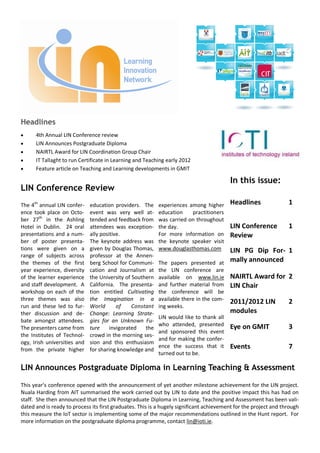 Headlines
      4th Annual LIN Conference review
      LIN Announces Postgraduate Diploma
      NAIRTL Award for LIN Coordination Group Chair
      IT Tallaght to run Certificate in Learning and Teaching early 2012
      Feature article on Teaching and Learning developments in GMIT

                                                                                         In this issue:
LIN Conference Review
The 4th annual LIN confer-    education providers. The     experiences among higher      Headlines                1
ence took place on Octo-      event was very well at-      education    practitioners
ber 27th in the Ashling       tended and feedback from     was carried on throughout
Hotel in Dublin. 24 oral      attendees was exception-     the day.                      LIN Conference           1
presentations and a num-      ally positive.               For more information on       Review
ber of poster presenta-       The keynote address was      the keynote speaker visit
tions were given on a         given by Douglas Thomas,     www.douglasthomas.com         LIN PG Dip For- 1
range of subjects across      professor at the Annen-
the themes of the first       berg School for Communi-     The papers presented at       mally announced
year experience, diversity    cation and Journalism at     the LIN conference are
of the learner experience     the University of Southern   available on www.lin.ie       NAIRTL Award for 2
and staff development. A      California. The presenta-    and further material from     LIN Chair
workshop on each of the       tion entitled Cultivating    the conference will be
three themes was also         the Imagination in a         available there in the com-   2011/2012 LIN            2
run and these led to fur-     World       of    Constant   ing weeks.
ther discussion and de-       Change: Learning Strate-                                   modules
                                                           LIN would like to thank all
bate amongst attendees.       gies for an Unknown Fu-
                                                           who attended, presented       Eye on GMIT              3
The presenters came from      ture     invigorated   the
                                                           and sponsored this event
the Institutes of Technol-    crowd in the morning ses-
                                                           and for making the confer-
ogy, Irish universities and   sion and this enthusiasm
from the private higher       for sharing knowledge and
                                                           ence the success that it      Events                   7
                                                           turned out to be.

LIN Announces Postgraduate Diploma in Learning Teaching & Assessment

This year’s conference opened with the announcement of yet another milestone achievement for the LIN project.
Nuala Harding from AIT summarised the work carried out by LIN to date and the positive impact this has had on
staff. She then announced that the LIN Postgraduate Diploma in Learning, Teaching and Assessment has been vali-
dated and is ready to process its first graduates. This is a hugely significant achievement for the project and through
this measure the IoT sector is implementing some of the major recommendations outlined in the Hunt report. For
more information on the postgraduate diploma programme, contact lin@ioti.ie.
 