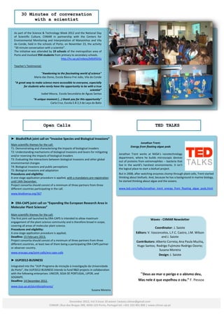 30 Minutes of conversation
             with a scientist

  As part of the Science & Technology Week 2012 and the National Day
  of Scientific Culture, CIIMAR in partnership with the Centers for
  Environmental Monitoring and Interpretation of Matosinhos and Vila
  do Conde, held in the schools of Porto, on November 23, the activity
  "30 minute conversation with a scientist”.
  The initiative was attended by 19 schools of the metropolitan area of
  Porto and involved 954 students from primary to secondary schools.
                                        http://tv.up.pt/videos/bKb95D3z

  Teacher's Testimonial:

                        "Awakening to the fascinating world of science"
                   Maria das Dores, Escola Básica Frei João, Vila do Conde
   “A great way to make science more accessible to everyone, especially
          for students who rarely have the opportunity to be with a true
                                                              scientist”
                        Isabel Moura, Escola Secundária de Águas Santas
                  “A unique moment (...) thank you for this opportunity”
                              Carla Cruz, Escola E.B 2,3 de Leça do Balio




                           Open Calls                                                                            TED TALKS

► BiodivERsA joint call on “Invasive Species and Biological Invasions”
                                                                                                     Jonathan Trent:
Main scientific themes for the call:
                                                                                             Energy from floating algae pods
T1: Demonstrating and characterising the impacts of biological invaders
T2: Understanding mechanisms of biological invasions and levers for mitigating
                                                                                    Jonathan Trent works at NASA’s nanotechnology
and/or reversing the impacts of biological invaders
                                                                                    department, where he builds microscopic devices
T3: Evaluating the interactions between biological invasions and other global
                                                                                    out of proteins from extremophiles -- bacteria that
environmental changes
                                                                                    live in the world’s harshest environments. It isn’t
T4: Biological invasions and public perceptions
                                                                                    the logical place to start a biofuel project.
T5: Biological invasions and adaptation
Procedures and eligibility:                                                         But in 2008, after watching enzymes chomp through plant cells, Trent started
A one-stage application procedure is applied, with a mandatory pre-registration     thinking about biofuels. And, because he has a background in marine biology,
until 14th December.                                                                he started thinking about algae and the oceans.
Project consortia should consist of a minimum of three partners from three
different countries participating in the call.                                      www.ted.com/talks/jonathan_trent_energy_from_floating_algae_pods.html
www.biodiversa.org/367


► ERA-CAPS joint call on “Expanding the European Research Area in
Molecular Plant Sciences”

Main scientific themes for the call:
The first joint call launched by ERA-CAPS is intended to allow maximum                                       Waves - CIIMAR Newsletter
engagement of the plant science community and is therefore broad in scope,
covering all areas of molecular plant science.
Procedures and eligibility:
                                                                                                               Coordinator: J. Saiote
A one-stage application procedure is applied;                                                    Editors: V. Vasconcelos, L.F.C. Castro, J.M. Wilson
Deadline: 15 February 2013.                                                                                        and J. Saiote
Project consortia should consist of a minimum of three partners from three                       Contributors: Alberto Correia; Ana Paula Mucha,
different countries, at least two of them being a participating ERA-CAPS partner
                                                                                                  Hugo Santos; Rodrigo Fujimoto Rodrigo Ozorio;
or observer country.
                                                                                                                  Susana Moreira
www.eracaps.org/joint-calls/era-caps-calls
                                                                                                                  Design: J. Saiote
► IJUP2012-BUSINESS
Integrated into the “IJUP-Programa de iniciação à investigação da Universidade
do Porto”, the IJUP2012-BUSINESS intends to fund R&D projects in collaboration
with the following enterprises: UNICER, SOJA DE PORTUGAL, LIPOR, and                                 “Deus ao mar o perigo e o abismo deu,
SOGRAPE.
Deadline: 14 December 2012.                                                                        Mas nele é que espelhou o céu.” F. Pessoa
www.ijup.up.pt/pluridisciplinares/
                                                                  Susana Moreira


                                             December 2012, Vol 3 Issue 10 waves |waves.ciimar@gmail.com
                               CIIMAR |Rua dos Bragas 289, 4050-123 Porto, Portugal tel: +351 223 401 800 | www.ciimar.up.pt
 