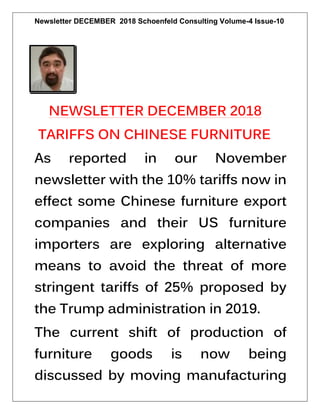 Newsletter DECEMBER 2018 Schoenfeld Consulting Volume-4 Issue-10
NEWSLETTER DECEMBER 2018
TARIFFS ON CHINESE FURNITURE
As reported in our November
newsletter with the 10% tariffs now in
effect some Chinese furniture export
companies and their US furniture
importers are exploring alternative
means to avoid the threat of more
stringent tariffs of 25% proposed by
the Trump administration in 2019.
The current shift of production of
furniture goods is now being
discussed by moving manufacturing
 