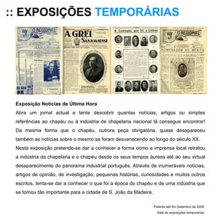 :: EXPOSIÇÕES   TEMPORÁRIAS Exposição Notícias de Última Hora Abra um jornal actual e tente descobrir quantas notícias, artigos ou simples referências ao chapéu ou à indústria de chapelaria nacional lá consegue encontrar! Da mesma forma que o chapéu, outrora peça obrigatória, quase desapareceu também as notícias sobre o mesmo se foram desvanecendo ao longo do século XX.  Nesta exposição pretende-se dar a conhecer a forma como a imprensa local retratou a indústria da chapelaria e o chapéu desde os seus tempos áureos até ao seu virtual desaparecimento do panorama industrial português. Através de inumeráveis notícias, artigos de opinião, de investigação, pequenas histórias, curiosidades e muitos outros escritos, tenta-se dar a conhecer o que foi a época do chapéu e de uma indústria que se tornou tão importante para a cidade de S. João da Madeira.   Patente até fim Setembro de 2009 Sala de exposições temporárias 