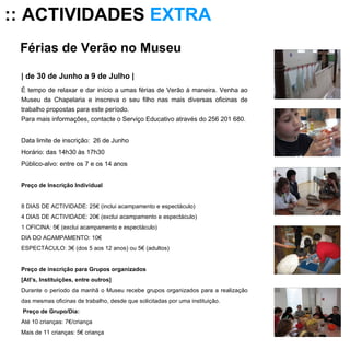 Férias de Verão no Museu  | de 30 de Junho a 9 de Julho | É tempo de relaxar e dar início a umas férias de Verão à maneira. Venha ao Museu da Chapelaria e inscreva o seu filho nas mais diversas oficinas de trabalho propostas para este período.  Para mais informações, contacte o Serviço Educativo através do 256 201 680. Data limite de inscrição:  26 de Junho Horário: das 14h30 às 17h30 Público-alvo: entre os 7 e os 14 anos Preço de Inscrição Individual   8 DIAS DE ACTIVIDADE: 25€ (inclui acampamento e espectáculo) 4 DIAS DE ACTIVIDADE: 20€ (exclui acampamento e espectáculo) 1 OFICINA: 5€ (exclui acampamento e espectáculo) DIA DO ACAMPAMENTO: 10€ ESPECTÁCULO: 3€ (dos 5 aos 12 anos) ou 5€ (adultos) Preço de inscrição para Grupos organizados [Atl’s, Instituições, entre outros] Durante o período da manhã o Museu recebe grupos organizados para a realização das mesmas oficinas de trabalho, desde que solicitadas por uma instituição.   Preço de Grupo/Dia: Até 10 crianças: 7€/criança Mais de 11 crianças: 5€ criança :: ACTIVIDADES  EXTRA 