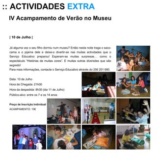 IV Acampamento de Verão no Museu  | 10 de Julho | Já alguma vez o seu filho dormiu num museu? Então nesta noite traga o saco-cama e o pijama dele e deixe-o divertir-se nas muitas actividades que o Serviço Educativo preparou! Esperam-se muitas surpresas… como o espectáculo “Histórias de muitas cores”. E muitas outras diversões que são segredo! Para mais informações, contacte o Serviço Educativo através do 256 201 680. Data: 10 de Julho Hora de Chegada: 21h00 Hora da despedida: 8h30 (dia 11 de Julho) Público-alvo: entre os 7 e os 14 anos Preço de Inscrição Individual ACAMPAMENTO: 10€   :: ACTIVIDADES  EXTRA 