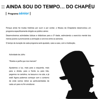 ::  AINDA SOU DO TEMPO… DO CHAPÉU |   Programa  sénior   | Porque ainda há muitas histórias por ouvir e por contar, o Museu da Chapelaria desenvolveu um programa especificamente dirigido ao público sénior. Desenvolvemos actividades lúdicas e didácticas para a 3ª idade, estimulando o exercício mental dos menos jovens e promovendo a animação e convívio entre os seniores.  O tempo de duração de cada programa será ajustado, caso a caso, com a Instituição. Actividade de Julho “ Rostos e perfis que nos marcam” Ajustamos a luz, mais para a esquerda, mais para a direita, para a frente ou para trás, pegamos na cartolina, na tesoura e na cola, e já está! Agora podemos começar com o contorno de onde vamos retirar as particularidades de cada um para no fim emoldurar.   