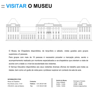 ::  VISITAR  O MUSEU O Museu da Chapelaria disponibiliza, de terça-feira a sábado, visitas guiadas para grupos superiores a 5 pessoas. Para grupos com mais de 10 pessoas é necessário proceder a marcação prévia, sendo o acompanhamento realizado por monitores especializados e ex-chapeleiros que orientam a visita de acordo com a idade e o nível de escolaridade dos visitantes.  O Serviço Educativo disponibiliza aos seus visitantes diversas oficinas de trabalho para todas as idades, bem como um guião de visita para o professor explorar em contexto de sala de aula. Horário do Museu Terça a Sábado 09,00h – 12,30h 14,00h – 18,00h Domingos e Feriados 10,30h – 12,30h 14,30h – 18,00h Encerra à segunda-feira INFORMAÇÕES ÚTEIS  Museu da Chapelaria Rua Oliveira Júnior, nº 501 3700-204 S. João da Madeira Contactos Telefone:   + 351 256 201 680 Fax:   + 351 256 201 689 