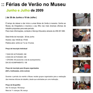 :: Férias de Verão no Museu Junho e Julho   de 2009 | de 30 de Junho a 10 de Julho | É tempo de relaxar e dar início a umas férias de Verão à maneira. Venha ao Museu da Chapelaria e inscreva o seu filho nas mais diversas oficinas de trabalho propostas para este período.  Para mais informações, contacte o Serviço Educativo através do 256 201 680. Data limite de inscrição:  26 de Junho Horário: das 14h30 às 17h30 Público-alvo: entre os 7 e os 14 anos Preço de Inscrição Individual   7 DIAS DE ACTIVIDADE: 25€ 4 DIAS DE ACTIVIDADE: 20€ 1 OFICINA: 5€ (excluindo o dia de acampamento) DIA DO ACAMPAMENTO: 10€   Preço de inscrição para Grupos organizados [Atl’s, Instituições, entre outros]   Durante o período da manhã o Museu recebe grupos organizados para a realização das mesmas oficinas de trabalho, desde que solicitadas por uma instituição.   Preço de Grupo/Dia: Até 10 crianças: 7€/criança Mais de 11 crianças: 5€ criança 