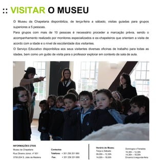 ::  VISITAR  O MUSEU O Museu da Chapelaria disponibiliza, de terça-feira a sábado, visitas guiadas para grupos superiores a 5 pessoas. Para grupos com mais de 10 pessoas é necessário proceder a marcação prévia, sendo o acompanhamento realizado por monitores especializados e ex-chapeleiros que orientam a visita de acordo com a idade e o nível de escolaridade dos visitantes.  O Serviço Educativo disponibiliza aos seus visitantes diversas oficinas de trabalho para todas as idades, bem como um guião de visita para o professor explorar em contexto de sala de aula. Horário do Museu Terça a Sábado 09,00h – 12,30h 14,00h – 18,00h Domingos e Feriados 10,30h – 12,30h 14,30h – 18,00h Encerra à segunda-feira INFORMAÇÕES ÚTEIS  Museu da Chapelaria Rua Oliveira Júnior, nº 501 3700-204 S. João da Madeira Contactos Telefone:   + 351 256 201 680 Fax:   + 351 256 201 689 