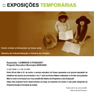 :: EXPOSIÇÕES  TEMPORÁRIAS Exposição “LEMBRAR O PASSADO” Projecto Educativo Municipal 2008/2009 29 DE MAIO A 14 DE JUNHO Entre 29 de Maio e 21 de Junho, o serviço educativo do Museu apresenta uma grande exposição de trabalhos dos alunos do pré-escolar e do 1º ciclo do Ensino Básico realizados no âmbito dos projectos “Como viviam e brincavam os meus avós” e “A História da Chapelaria e dos Chapéus”. Estes dois projectos foram desenvolvidos ao longo do presente ano lectivo e são parte integrante do Projecto Educativo Municipal da cidade. Patente até 21 de Junho de 2009 Sala do Serviço Educativo Como viviam e brincavam os meus avós História da industrialização e história do Chapéu 