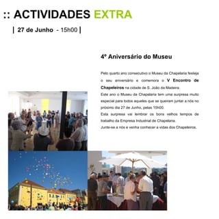 :: ACTIVIDADES  EXTRA |   27 de Junho   - 15h00  | 4º Aniversário do Museu Pelo quarto ano consecutivo o Museu da Chapelaria festeja o seu aniversário e comemora o  V Encontro de Chapeleiros  na cidade de S. João da Madeira. Este ano o Museu da Chapelaria tem uma surpresa muito especial para todos aqueles que se queiram juntar a nós no próximo dia 27 de Junho, pelas 15h00. Esta surpresa vai lembrar os bons velhos tempos de trabalho da Empresa Industrial de Chapelaria. Junte-se a nós e venha conhecer a vidas dos Chapeleiros. 