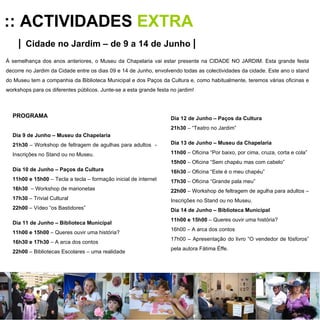 :: ACTIVIDADES  EXTRA |   Cidade no Jardim – de 9 a 14 de Junho   | À semelhança dos anos anteriores, o Museu da Chapelaria vai estar presente na CIDADE NO JARDIM. Esta grande festa decorre no Jardim da Cidade entre os dias 09 e 14 de Junho, envolvendo todas as colectividades da cidade. Este ano o stand do Museu tem a companhia da Biblioteca Municipal e dos Paços da Cultura e, como habitualmente, teremos várias oficinas e workshops para os diferentes públicos. Junte-se a esta grande festa no jardim! PROGRAMA Dia 9 de Junho – Museu da Chapelaria 21h30  – Workshop de feltragem de agulhas para adultos  - Inscrições no Stand ou no Museu. Dia 10 de Junho – Paços da Cultura 11h00 e 15h00  – Tecla a tecla – formação inicial de internet  16h30   – Workshop de marionetas  17h30  – Trivial Cultural 22h00  – Vídeo “os Bastidores” Dia 11 de Junho – Biblioteca Municipal 11h00 e 15h00  – Queres ouvir uma história? 16h30 e 17h30  – A arca dos contos 22h00  – Bibliotecas Escolares – uma realidade Dia 12 de Junho – Paços da Cultura 21h30  – “Teatro no Jardim” Dia 13 de Junho – Museu da Chapelaria 11h00  – Oficina “Por baixo, por cima, cruza, corta e cola” 15h00  – Oficina “Sem chapéu mas com cabelo” 16h30  – Oficina “Este é o meu chapéu” 17h30  – Oficina “Grande pala meu” 22h00  – Workshop de feltragem de agulha para adultos – Inscrições no Stand ou no Museu. Dia 14 de Junho – Biblioteca Municipal 11h00 e 15h00  – Queres ouvir uma história? 16h00 – A arca dos contos 17h00 – Apresentação do livro “O vendedor de fósforos” pela autora Fátima Éffe. 