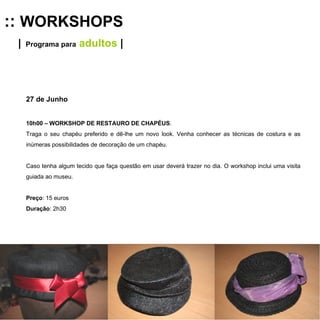 ::  WORKSHOPS |   Programa para  adultos  | 27 de Junho 10h00 – WORKSHOP DE RESTAURO DE CHAPÉUS .  Traga o seu chapéu preferido e dê-lhe um novo look. Venha conhecer as técnicas de costura e as inúmeras possibilidades de decoração de um chapéu.  Caso tenha algum tecido que faça questão em usar deverá trazer no dia. O workshop inclui uma visita guiada ao museu. Preço : 15 euros Duração : 2h30 
