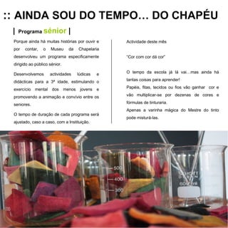 ::  AINDA SOU DO TEMPO… DO CHAPÉU |   Programa  sénior  | Porque ainda há muitas histórias por ouvir e por contar, o Museu da Chapelaria desenvolveu um programa especificamente dirigido ao público sénior. Desenvolvemos actividades lúdicas e didácticas para a 3ª idade, estimulando o exercício mental dos menos jovens e promovendo a animação e convívio entre os seniores.  O tempo de duração de cada programa será ajustado, caso a caso, com a Instituição. Actividade deste mês “ Cor com cor dá cor” O tempo da escola já lá vai…mas ainda há tantas coisas para aprender! Papéis, fitas, tecidos ou fios vão ganhar  cor e vão multiplicar-se por dezenas de cores e fórmulas de tinturaria. Apenas a varinha mágica do Mestre do tinto pode misturá-las. 