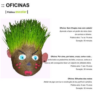 :: OFICINAS |  Público   escolar   | Oficina: Sem Chapéu mas com cabelo! Aprende a fazer um jardim de relva cheio  de sorrisos e olhares.   Público-alvo: 7 e os 14 anos Duração: 45 minutos Oficina: Por cima, por baixo, cruza, corta e cola… Junta todos os pedacinhos de feltro, cruza-os, corta-os e  cola-os até conseguires fazer um objecto de utilidade diária.  Público-alvo: 7 aos 16 anos Duração: 30 minutos Oficina: Silhuetas dos rostos Atelier de jogo com luz e construção do teu perfil em cartolina. Público-alvo: 6 aos 15 anos Duração: 30 minutos 