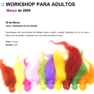:: WORKSHOP PARA ADULTOS Março   de 2009 28 de Março 14h30 – WORKSHOP DE FELTRAGEM Aprendizagem das duas técnicas de feltragem [água e sabão e agulha]. Decoração de um ovo para a Páscoa com lã cardada. O workshop inclui uma visita orientada ao museu. Preço : 10 euros Duração : 1h30 