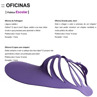 :: OFICINAS |  Público  Escolar   | Oficina de Feltragem   | água e sabão | Feltrar? O que é isso? Água, sabão e as tuas mãos é tudo o que precisas para aprender a feltrar. Público-alvo: 9 aos 14 anos Duração: 1 hora Oficina Grande pala, meu!  Está a chegar o calor e precisas de um chapéu! Aqui vais poder construir um chapéu ventilado e muito prático de utilizar. Público-alvo: 9 aos 14 anos Duração: 1 hora Oficina O Lápis com chapéu!  Estás sempre a roer a cabeça dos teus lápis? E porque não aprenderes a fazer um protecção para eles! Público-alvo: 9 aos 14 anos Duração: 1 hora 
