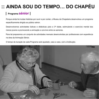 ::  AINDA SOU DO TEMPO… DO CHAPÉU |   Programa  sénior  | Porque ainda há muitas histórias por ouvir e por contar, o Museu da Chapelaria desenvolveu um programa especificamente dirigido ao público sénior. Desenvolvemos actividades lúdicas e didácticas para a 3ª idade, estimulando o exercício mental dos menos jovens e promovendo a animação e convívio entre os seniores.  Para tal preparamos um conjunto de actividades mensais desenvolvidas por profissionais com experiência na área da Animação Sénior.  O tempo de duração de cada Programa será ajustado, caso a caso, com a Instituição. 