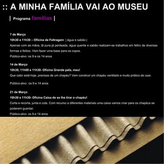 :: A MINHA FAMÍLIA VAI AO MUSEU |   Programa   famílias   | 7 de Março  10h30 e 11h30 – Oficina de Feltragem  | água e sabão | Apenas com as mãos, lã pura já penteada, água quente e sabão realizam-se trabalhos em feltro de diversas formas e feitios. Vem fazer uma base para os copos. Público-alvo: os 9 e os 14 anos 14 de Março  10h30, 11h00 e 11h30- Oficina Grande pala, meu!  Que calor está hoje, precisas de um chapéu? Vem construir um chapéu   ventilado e muito prático de usar. Público-alvo:   os 9 e 14 anos 21 de Março  10h30 e 11h30- Oficina Caixa de se lhe tirar o chapéu!  Corta e recorta, junta e cola. Com recurso a diferentes materiais uma caixa vamos criar para os chapéus se poderem guardar. Público-alvo: os 9 e 14 anos 