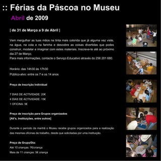 :: Férias da Páscoa no Museu Abril   de 2009 |   de 31 de Março a 9 de Abril   | Vem mergulhar as tuas mãos na tinta mais colorida que já alguma vez viste, na água, na cola e na farinha e descobre as coisas divertidas que podes construir, modelar e imaginar com estes materiais. Inscreve-te até ao próximo dia 27 de Março. Para mais informações, contacte o Serviço Educativo através do 256 201 680.   Horário: das 14h30 às 17h30 Público-alvo: entre os 7 e os 14 anos Preço de Inscrição Individual   7 DIAS DE ACTIVIDADE: 20€ 4 DIAS DE ACTIVIDADE: 15€ 1 OFICINA: 5€    Preço de inscrição para Grupos organizados [Atl’s, Instituições, entre outros]   Durante o período da manhã o Museu recebe grupos organizados para a realização das mesmas oficinas de trabalho, desde que solicitadas por uma instituição.   Preço de Grupo/Dia: Até 10 crianças: 7€/criança Mais de 11 crianças: 5€ criança 