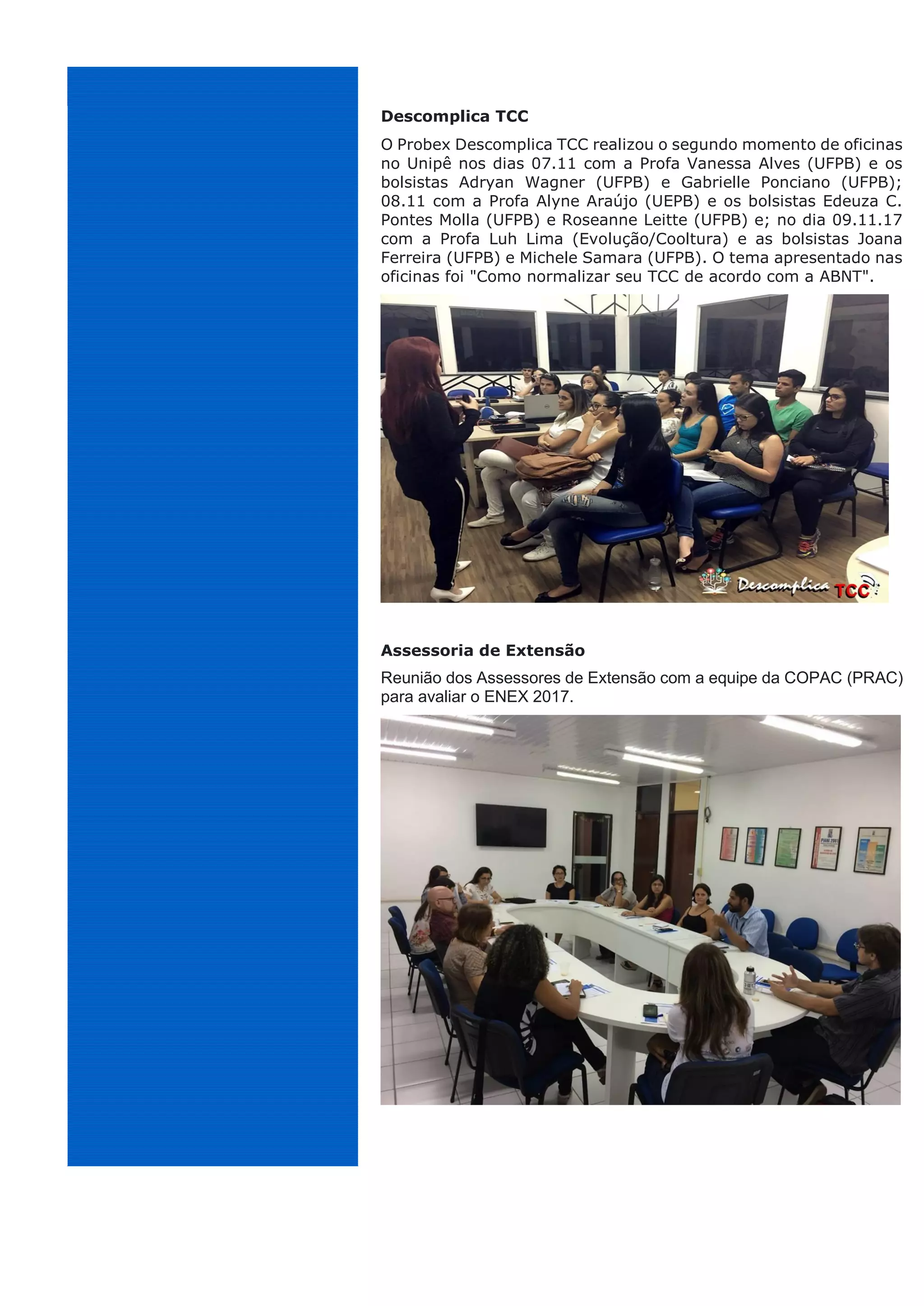 Descomplica TCC
O Probex Descomplica TCC realizou o segundo momento de oficinas
no Unipê nos dias 07.11 com a Profa Vanessa Alves (UFPB) e os
bolsistas Adryan Wagner (UFPB) e Gabrielle Ponciano (UFPB);
08.11 com a Profa Alyne Araújo (UEPB) e os bolsistas Edeuza C.
Pontes Molla (UFPB) e Roseanne Leitte (UFPB) e; no dia 09.11.17
com a Profa Luh Lima (Evolução/Cooltura) e as bolsistas Joana
Ferreira (UFPB) e Michele Samara (UFPB). O tema apresentado nas
oficinas foi "Como normalizar seu TCC de acordo com a ABNT".
Assessoria de Extensão
Reunião dos Assessores de Extensão com a equipe da COPAC (PRAC)
para avaliar o ENEX 2017.
 