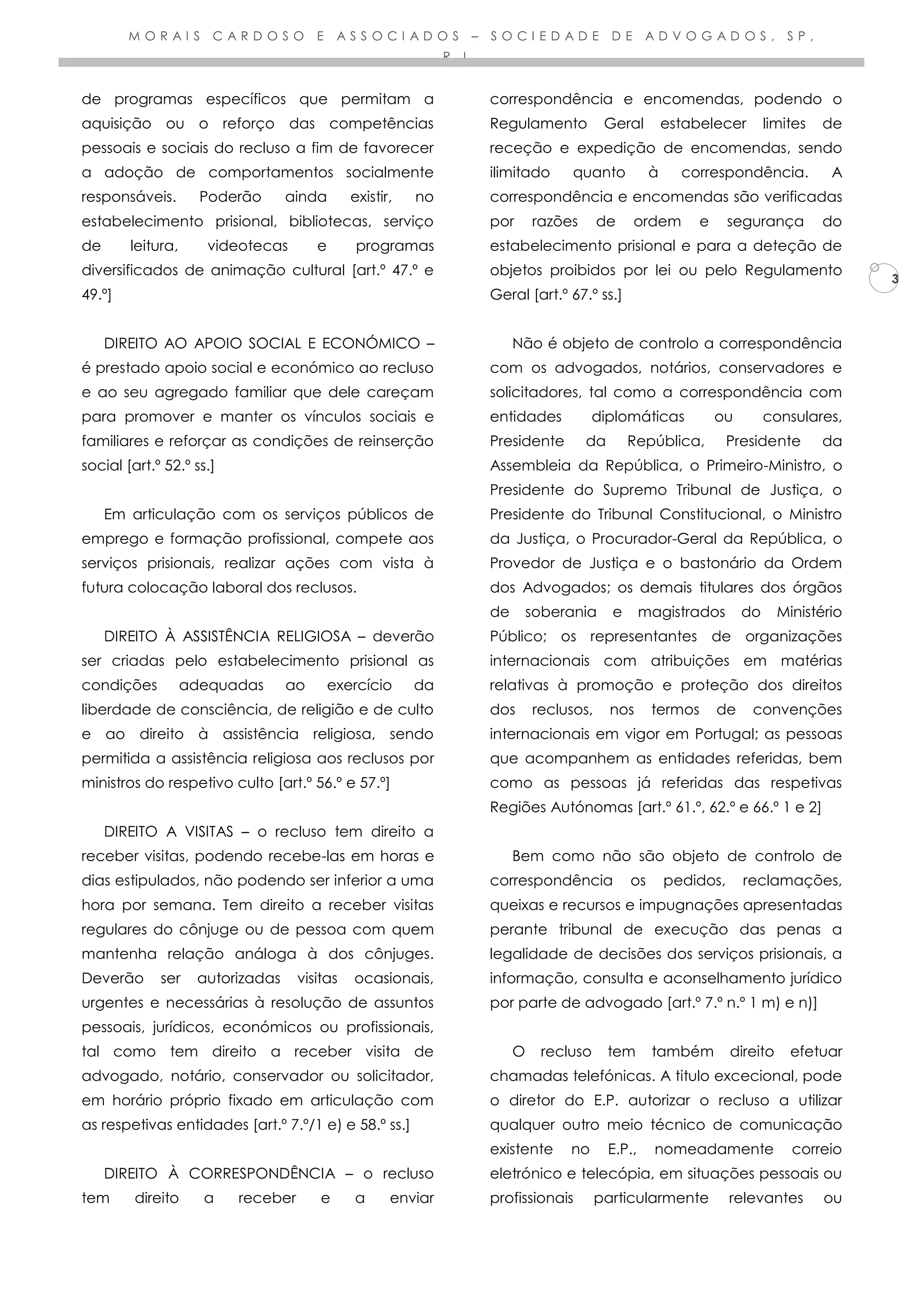 M O R A I S C A R D O S O E A S S O C I A D O S – S O C I E D A D E D E A D V O G A D O S , S P ,
R . L .
3
de programas específicos que permitam a
aquisição ou o reforço das competências
pessoais e sociais do recluso a fim de favorecer
a adoção de comportamentos socialmente
responsáveis. Poderão ainda existir, no
estabelecimento prisional, bibliotecas, serviço
de leitura, videotecas e programas
diversificados de animação cultural [art.º 47.º e
49.º]
DIREITO AO APOIO SOCIAL E ECONÓMICO –
é prestado apoio social e económico ao recluso
e ao seu agregado familiar que dele careçam
para promover e manter os vínculos sociais e
familiares e reforçar as condições de reinserção
social [art.º 52.º ss.]
Em articulação com os serviços públicos de
emprego e formação profissional, compete aos
serviços prisionais, realizar ações com vista à
futura colocação laboral dos reclusos.
DIREITO À ASSISTÊNCIA RELIGIOSA – deverão
ser criadas pelo estabelecimento prisional as
condições adequadas ao exercício da
liberdade de consciência, de religião e de culto
e ao direito à assistência religiosa, sendo
permitida a assistência religiosa aos reclusos por
ministros do respetivo culto [art.º 56.º e 57.º]
DIREITO A VISITAS – o recluso tem direito a
receber visitas, podendo recebe-las em horas e
dias estipulados, não podendo ser inferior a uma
hora por semana. Tem direito a receber visitas
regulares do cônjuge ou de pessoa com quem
mantenha relação análoga à dos cônjuges.
Deverão ser autorizadas visitas ocasionais,
urgentes e necessárias à resolução de assuntos
pessoais, jurídicos, económicos ou profissionais,
tal como tem direito a receber visita de
advogado, notário, conservador ou solicitador,
em horário próprio fixado em articulação com
as respetivas entidades [art.º 7.º/1 e) e 58.º ss.]
DIREITO À CORRESPONDÊNCIA – o recluso
tem direito a receber e a enviar
correspondência e encomendas, podendo o
Regulamento Geral estabelecer limites de
receção e expedição de encomendas, sendo
ilimitado quanto à correspondência. A
correspondência e encomendas são verificadas
por razões de ordem e segurança do
estabelecimento prisional e para a deteção de
objetos proibidos por lei ou pelo Regulamento
Geral [art.º 67.º ss.]
Não é objeto de controlo a correspondência
com os advogados, notários, conservadores e
solicitadores, tal como a correspondência com
entidades diplomáticas ou consulares,
Presidente da República, Presidente da
Assembleia da República, o Primeiro-Ministro, o
Presidente do Supremo Tribunal de Justiça, o
Presidente do Tribunal Constitucional, o Ministro
da Justiça, o Procurador-Geral da República, o
Provedor de Justiça e o bastonário da Ordem
dos Advogados; os demais titulares dos órgãos
de soberania e magistrados do Ministério
Público; os representantes de organizações
internacionais com atribuições em matérias
relativas à promoção e proteção dos direitos
dos reclusos, nos termos de convenções
internacionais em vigor em Portugal; as pessoas
que acompanhem as entidades referidas, bem
como as pessoas já referidas das respetivas
Regiões Autónomas [art.º 61.º, 62.º e 66.º 1 e 2]
Bem como não são objeto de controlo de
correspondência os pedidos, reclamações,
queixas e recursos e impugnações apresentadas
perante tribunal de execução das penas a
legalidade de decisões dos serviços prisionais, a
informação, consulta e aconselhamento jurídico
por parte de advogado [art.º 7.º n.º 1 m) e n)]
O recluso tem também direito efetuar
chamadas telefónicas. A titulo excecional, pode
o diretor do E.P. autorizar o recluso a utilizar
qualquer outro meio técnico de comunicação
existente no E.P., nomeadamente correio
eletrónico e telecópia, em situações pessoais ou
profissionais particularmente relevantes ou
 
