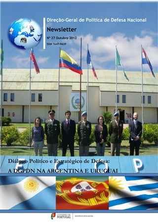 Direção-Geral de Política de Defesa Nacional

               Newsletter
               Nº 27 Outubro 2012
               ISSN 1647-9629




Diálogo Político e Estratégico de Defesa:
A DGPDN NA ARGENTINA E URUGUAI
 