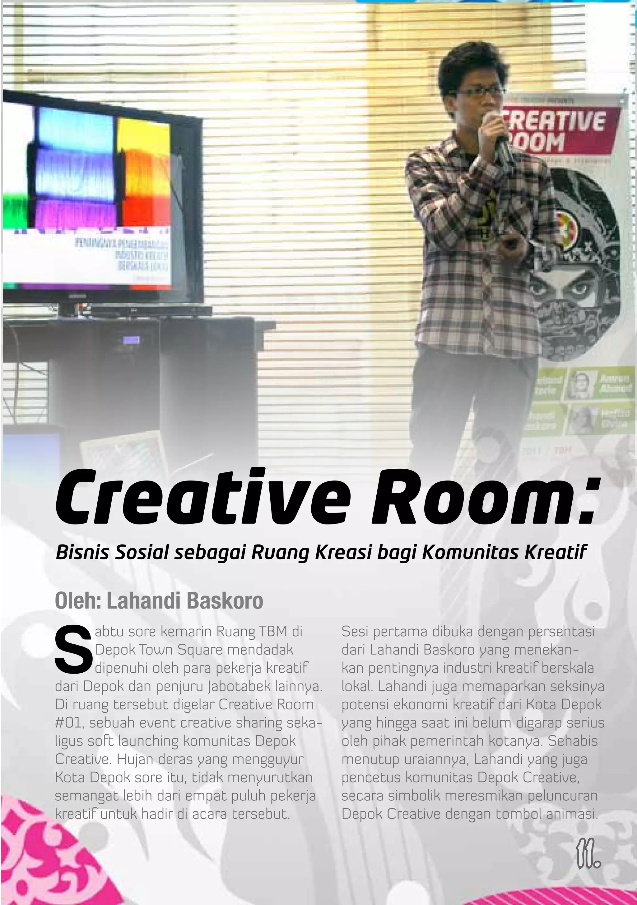 Creative Room:
Bisnis Sosial sebagai Ruang Kreasi bagi Komunitas Kreatif

Oleh: Lahandi Baskoro

S
       abtu sore kemarin Ruang TBM di       Sesi pertama dibuka dengan persentasi
       Depok Town Square mendadak           dari Lahandi Baskoro yang menekan-
       dipenuhi oleh para pekerja kreatif   kan pentingnya industri kreatif berskala
dari Depok dan penjuru Jabotabek lainnya.   lokal. Lahandi juga memaparkan seksinya
Di ruang tersebut digelar Creative Room     potensi ekonomi kreatif dari Kota Depok
#01, sebuah event creative sharing seka-    yang hingga saat ini belum digarap serius
ligus soft launching komunitas Depok        oleh pihak pemerintah kotanya. Sehabis
Creative. Hujan deras yang mengguyur        menutup uraiannya, Lahandi yang juga
Kota Depok sore itu, tidak menyurutkan      pencetus komunitas Depok Creative,
semangat lebih dari empat puluh pekerja     secara simbolik meresmikan peluncuran
kreatif untuk hadir di acara tersebut.      Depok Creative dengan tombol animasi.


                                                                                11.
 
