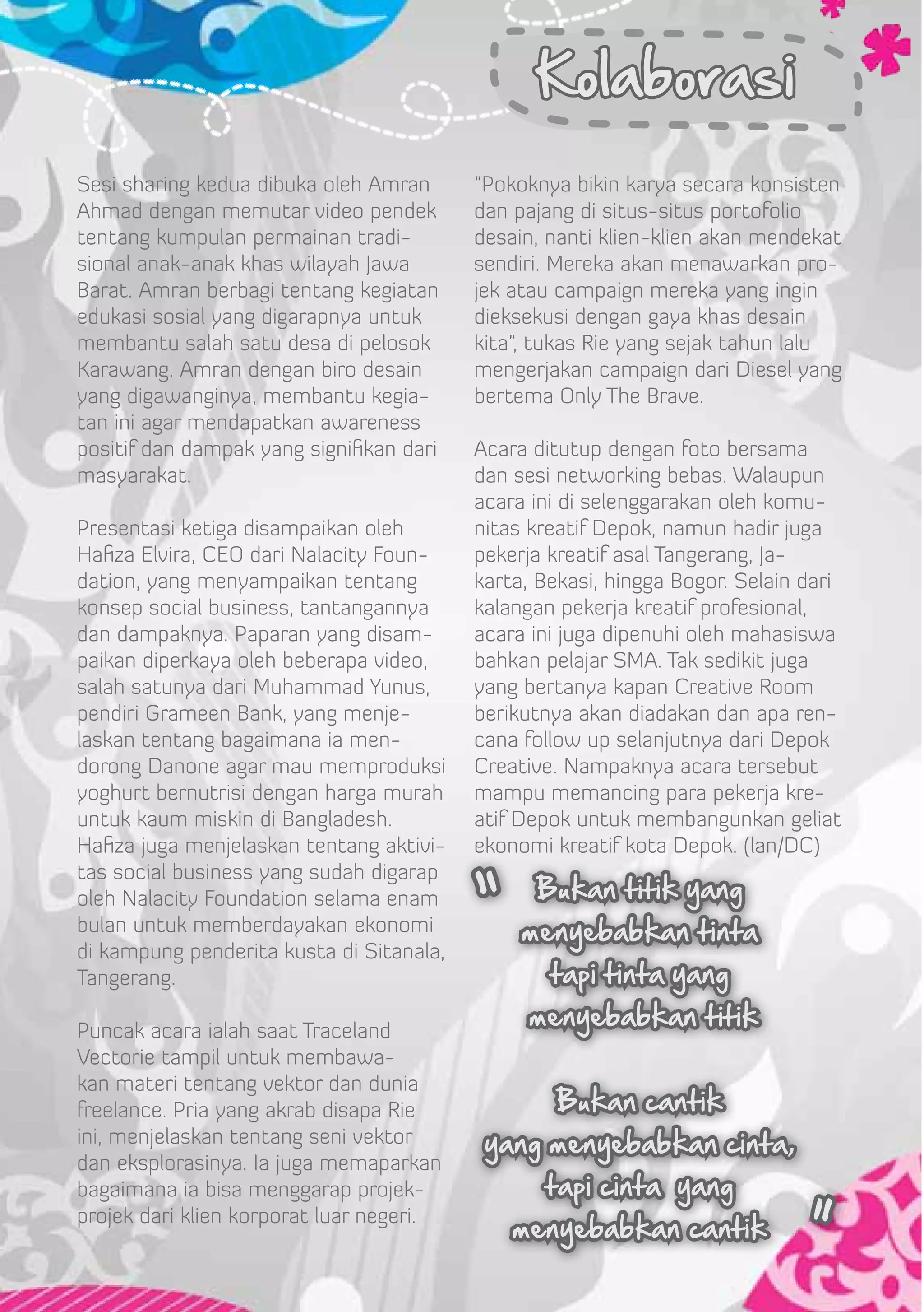 Kolaborasi
Sesi sharing kedua dibuka oleh Amran      “Pokoknya bikin karya secara konsisten
Ahmad dengan memutar video pendek         dan pajang di situs-situs portofolio
tentang kumpulan permainan tradi-         desain, nanti klien-klien akan mendekat
sional anak-anak khas wilayah Jawa        sendiri. Mereka akan menawarkan pro-
Barat. Amran berbagi tentang kegiatan     jek atau campaign mereka yang ingin
edukasi sosial yang digarapnya untuk      dieksekusi dengan gaya khas desain
membantu salah satu desa di pelosok       kita”, tukas Rie yang sejak tahun lalu
Karawang. Amran dengan biro desain        mengerjakan campaign dari Diesel yang
yang digawanginya, membantu kegia-        bertema Only The Brave.
tan ini agar mendapatkan awareness
positif dan dampak yang signifikan dari   Acara ditutup dengan foto bersama
masyarakat.                               dan sesi networking bebas. Walaupun
                                          acara ini di selenggarakan oleh komu-
Presentasi ketiga disampaikan oleh        nitas kreatif Depok, namun hadir juga
Hafiza Elvira, CEO dari Nalacity Foun-    pekerja kreatif asal Tangerang, Ja-
dation, yang menyampaikan tentang         karta, Bekasi, hingga Bogor. Selain dari
konsep social business, tantangannya      kalangan pekerja kreatif profesional,
dan dampaknya. Paparan yang disam-        acara ini juga dipenuhi oleh mahasiswa
paikan diperkaya oleh beberapa video,     bahkan pelajar SMA. Tak sedikit juga
salah satunya dari Muhammad Yunus,        yang bertanya kapan Creative Room
pendiri Grameen Bank, yang menje-         berikutnya akan diadakan dan apa ren-
laskan tentang bagaimana ia men-          cana follow up selanjutnya dari Depok
dorong Danone agar mau memproduksi        Creative. Nampaknya acara tersebut
yoghurt bernutrisi dengan harga murah     mampu memancing para pekerja kre-
untuk kaum miskin di Bangladesh.          atif Depok untuk membangunkan geliat
Hafiza juga menjelaskan tentang aktivi-   ekonomi kreatif kota Depok. (lan/DC)


                                          “
tas social business yang sudah digarap
oleh Nalacity Foundation selama enam            Bukan titik yang
bulan untuk memberdayakan ekonomi              menyebabkan tinta
di kampung penderita kusta di Sitanala,
Tangerang.                                        tapi tinta yang

Puncak acara ialah saat Traceland
                                               menyebabkan titik
Vectorie tampil untuk membawa-
kan materi tentang vektor dan dunia
freelance. Pria yang akrab disapa Rie             Bukan cantik
ini, menjelaskan tentang seni vektor       yang menyebabkan cinta,
dan eksplorasinya. Ia juga memaparkan
bagaimana ia bisa menggarap projek-              tapi cinta yang

                                                                              “
projek dari klien korporat luar negeri.
                                              menyebabkan cantik
 