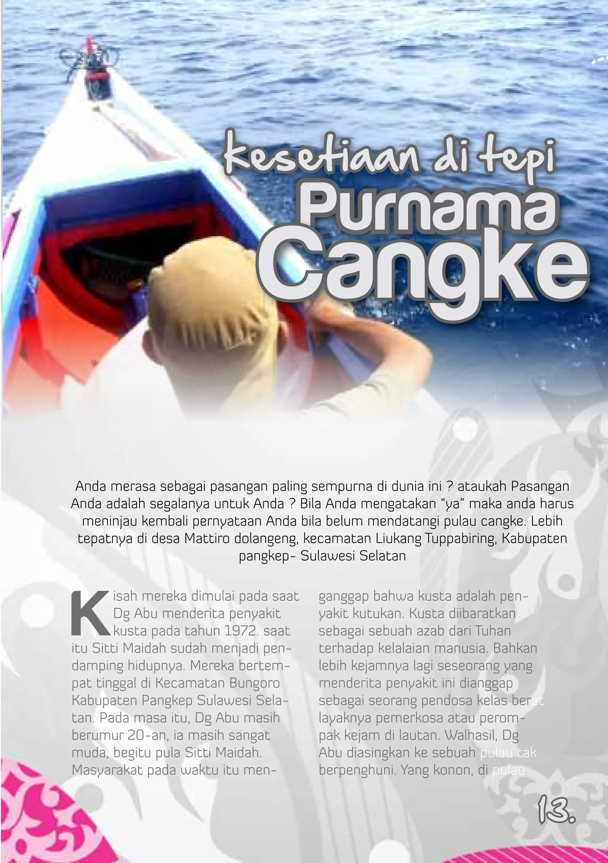 kesetiaan di tepi
                                        Purnama
                              Cangke
 Anda merasa sebagai pasangan paling sempurna di dunia ini ? ataukah Pasangan
Anda adalah segalanya untuk Anda ? Bila Anda mengatakan “ya” maka anda harus
  meninjau kembali pernyataan Anda bila belum mendatangi pulau cangke. Lebih
 tepatnya di desa Mattiro dolangeng, kecamatan Liukang Tuppabiring, Kabupaten
                           pangkep- Sulawesi Selatan




K
        isah mereka dimulai pada saat   ganggap bahwa kusta adalah pen-
        Dg Abu menderita penyakit       yakit kutukan. Kusta diibaratkan
        kusta pada tahun 1972. saat     sebagai sebuah azab dari Tuhan
itu Sitti Maidah sudah menjadi pen-     terhadap kelalaian manusia. Bahkan
damping hidupnya. Mereka bertem-        lebih kejamnya lagi seseorang yang
pat tinggal di Kecamatan Bungoro        menderita penyakit ini dianggap
Kabupaten Pangkep Sulawesi Sela-        sebagai seorang pendosa kelas berat
tan. Pada masa itu, Dg Abu masih        layaknya pemerkosa atau perom-
berumur 20-an, ia masih sangat          pak kejam di lautan. Walhasil, Dg
muda, begitu pula Sitti Maidah.         Abu diasingkan ke sebuah pulau tak
Masyarakat pada waktu itu men-          berpenghuni. Yang konon, di pulau


                                                                          13.
 