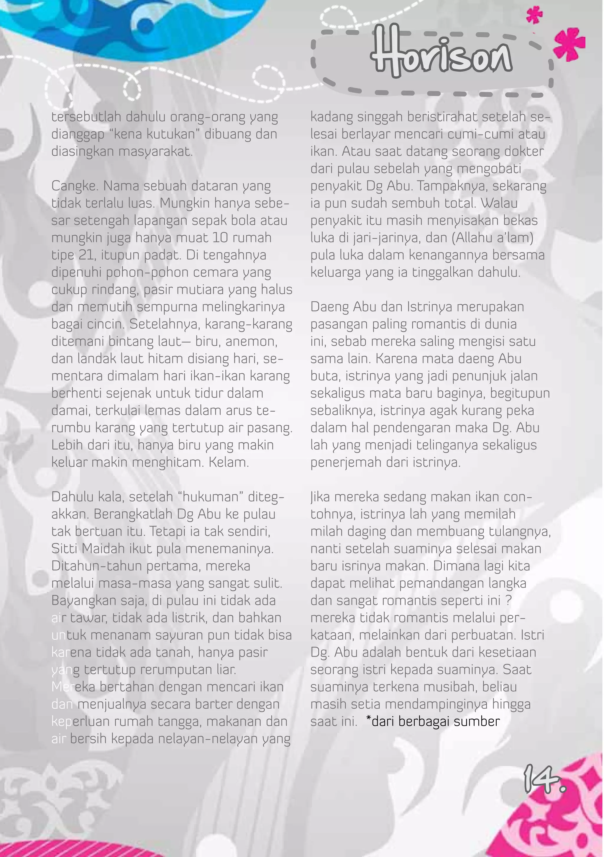 Horison
tersebutlah dahulu orang-orang yang        kadang singgah beristirahat setelah se-
dianggap “kena kutukan” dibuang dan        lesai berlayar mencari cumi-cumi atau
diasingkan masyarakat.                     ikan. Atau saat datang seorang dokter
                                           dari pulau sebelah yang mengobati
Cangke. Nama sebuah dataran yang           penyakit Dg Abu. Tampaknya, sekarang
tidak terlalu luas. Mungkin hanya sebe-    ia pun sudah sembuh total. Walau
sar setengah lapangan sepak bola atau      penyakit itu masih menyisakan bekas
mungkin juga hanya muat 10 rumah           luka di jari-jarinya, dan (Allahu a’lam)
tipe 21, itupun padat. Di tengahnya        pula luka dalam kenangannya bersama
dipenuhi pohon-pohon cemara yang           keluarga yang ia tinggalkan dahulu.
cukup rindang, pasir mutiara yang halus
dan memutih sempurna melingkarinya         Daeng Abu dan Istrinya merupakan
bagai cincin. Setelahnya, karang-karang    pasangan paling romantis di dunia
ditemani bintang laut– biru, anemon,       ini, sebab mereka saling mengisi satu
dan landak laut hitam disiang hari, se-    sama lain. Karena mata daeng Abu
mentara dimalam hari ikan-ikan karang      buta, istrinya yang jadi penunjuk jalan
berhenti sejenak untuk tidur dalam         sekaligus mata baru baginya, begitupun
damai, terkulai lemas dalam arus te-       sebaliknya, istrinya agak kurang peka
rumbu karang yang tertutup air pasang.     dalam hal pendengaran maka Dg. Abu
Lebih dari itu, hanya biru yang makin      lah yang menjadi telinganya sekaligus
keluar makin menghitam. Kelam.             penerjemah dari istrinya.

Dahulu kala, setelah “hukuman” diteg-      Jika mereka sedang makan ikan con-
akkan. Berangkatlah Dg Abu ke pulau        tohnya, istrinya lah yang memilah
tak bertuan itu. Tetapi ia tak sendiri,    milah daging dan membuang tulangnya,
Sitti Maidah ikut pula menemaninya.        nanti setelah suaminya selesai makan
Ditahun-tahun pertama, mereka              baru isrinya makan. Dimana lagi kita
melalui masa-masa yang sangat sulit.       dapat melihat pemandangan langka
Bayangkan saja, di pulau ini tidak ada     dan sangat romantis seperti ini ?
air tawar, tidak ada listrik, dan bahkan   mereka tidak romantis melalui per-
untuk menanam sayuran pun tidak bisa       kataan, melainkan dari perbuatan. Istri
karena tidak ada tanah, hanya pasir        Dg. Abu adalah bentuk dari kesetiaan
yang tertutup rerumputan liar.             seorang istri kepada suaminya. Saat
Mereka bertahan dengan mencari ikan        suaminya terkena musibah, beliau
dan menjualnya secara barter dengan        masih setia mendampinginya hingga
keperluan rumah tangga, makanan dan        saat ini. *dari berbagai sumber
air bersih kepada nelayan-nelayan yang


                                                                              14.
 