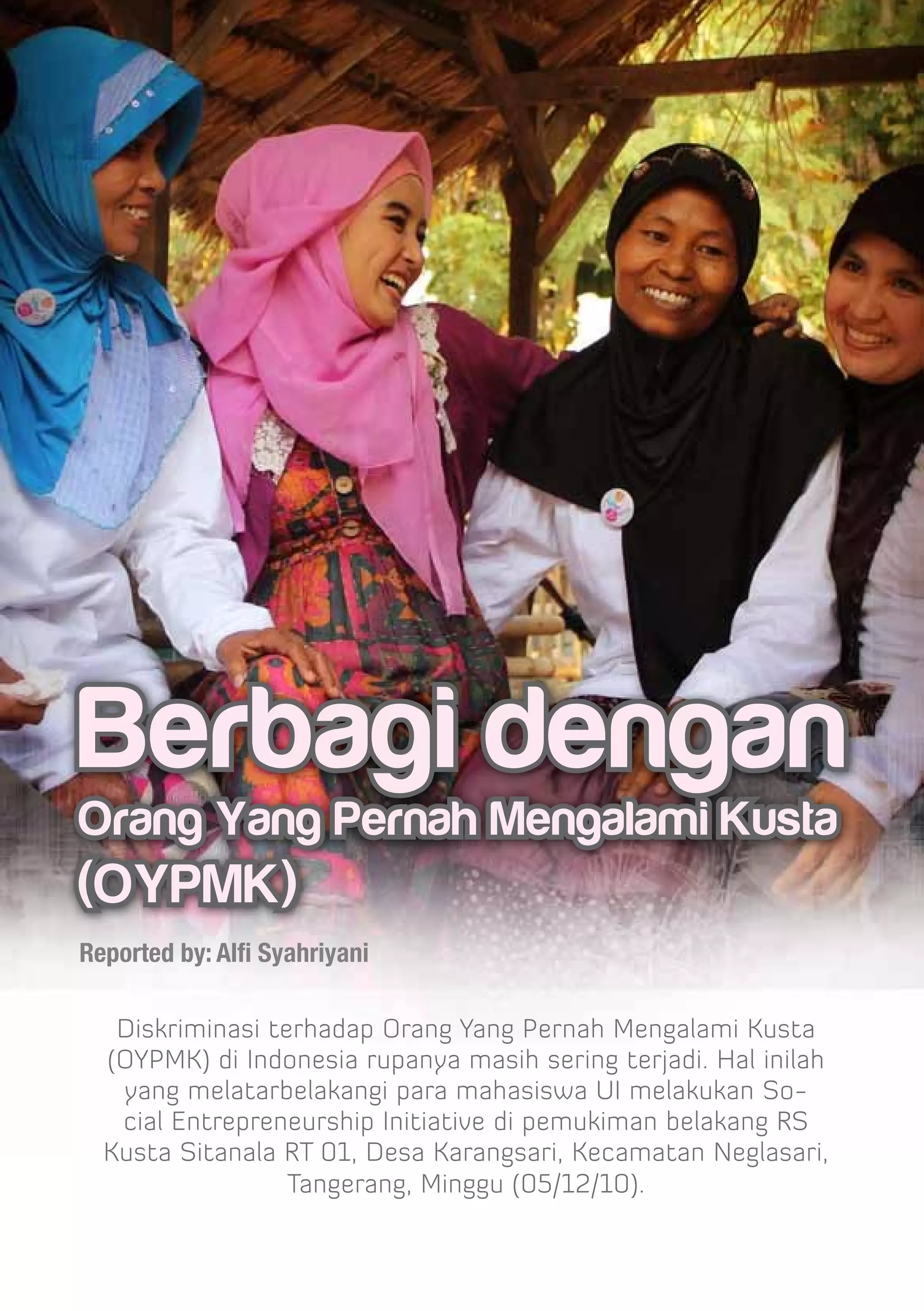 Berbagi dengan
Orang Yang Pernah Mengalami Kusta
(OYPMK)
Reported by: Alfi Syahriyani

   Diskriminasi terhadap Orang Yang Pernah Mengalami Kusta
  (OYPMK) di Indonesia rupanya masih sering terjadi. Hal inilah
   yang melatarbelakangi para mahasiswa UI melakukan So-
   cial Entrepreneurship Initiative di pemukiman belakang RS
  Kusta Sitanala RT 01, Desa Karangsari, Kecamatan Neglasari,
                  Tangerang, Minggu (05/12/10).
 