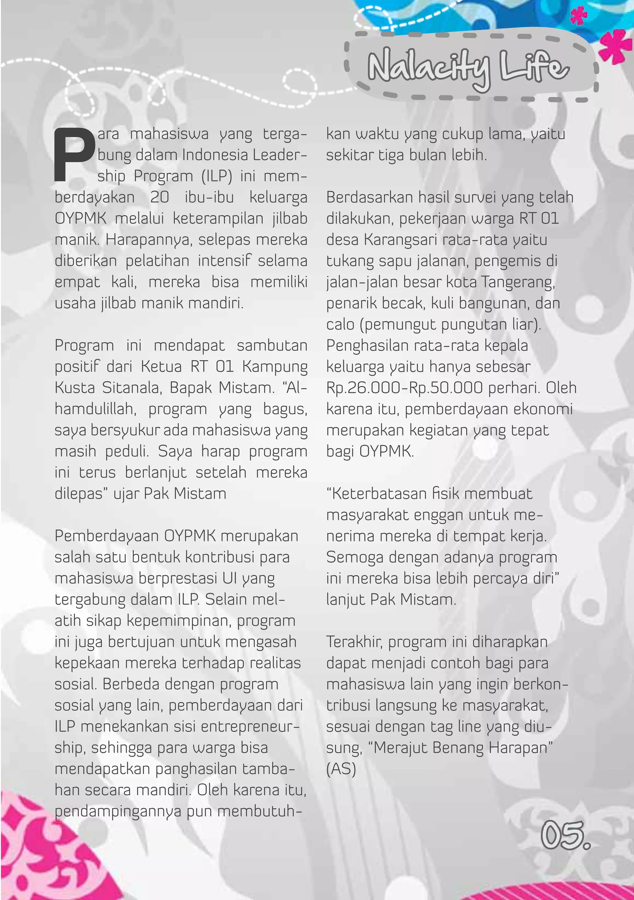 Nalacity Life


P
       ara mahasiswa yang terga-       kan waktu yang cukup lama, yaitu
       bung dalam Indonesia Leader-    sekitar tiga bulan lebih.
       ship Program  (ILP) ini mem-
berdayakan 20 ibu-ibu keluarga         Berdasarkan hasil survei yang telah
OYPMK melalui keterampilan jilbab      dilakukan, pekerjaan warga RT 01
manik. Harapannya, selepas mereka      desa Karangsari rata-rata yaitu
diberikan pelatihan intensif selama    tukang sapu jalanan, pengemis di
empat kali, mereka bisa memiliki       jalan-jalan besar kota Tangerang,
usaha jilbab manik mandiri.            penarik becak, kuli bangunan, dan
                                       calo (pemungut pungutan liar).
Program ini mendapat sambutan          Penghasilan rata-rata kepala
positif dari Ketua RT 01 Kampung       keluarga yaitu hanya sebesar
Kusta Sitanala, Bapak Mistam. “Al-     Rp.26.000-Rp.50.000 perhari. Oleh
hamdulillah, program yang bagus,       karena itu, pemberdayaan ekonomi
saya bersyukur ada mahasiswa yang      merupakan kegiatan yang tepat
masih peduli. Saya harap program       bagi OYPMK.
ini terus berlanjut setelah mereka
dilepas” ujar Pak Mistam               “Keterbatasan fisik membuat
                                       masyarakat enggan untuk me-
Pemberdayaan OYPMK merupakan           nerima mereka di tempat kerja.
salah satu bentuk kontribusi para      Semoga dengan adanya program
mahasiswa berprestasi UI yang          ini mereka bisa lebih percaya diri”
tergabung dalam ILP. Selain mel-       lanjut Pak Mistam.
atih sikap kepemimpinan, program
ini juga bertujuan untuk mengasah      Terakhir, program ini diharapkan
kepekaan mereka terhadap realitas      dapat menjadi contoh bagi para
sosial. Berbeda dengan program         mahasiswa lain yang ingin berkon-
sosial yang lain, pemberdayaan dari    tribusi langsung ke masyarakat,
ILP menekankan sisi entrepreneur-      sesuai dengan tag line yang diu-
ship, sehingga para warga bisa         sung, “Merajut Benang Harapan”
mendapatkan panghasilan tamba-         (AS)
han secara mandiri. Oleh karena itu,
pendampingannya pun membutuh-
                                                                       05.
 