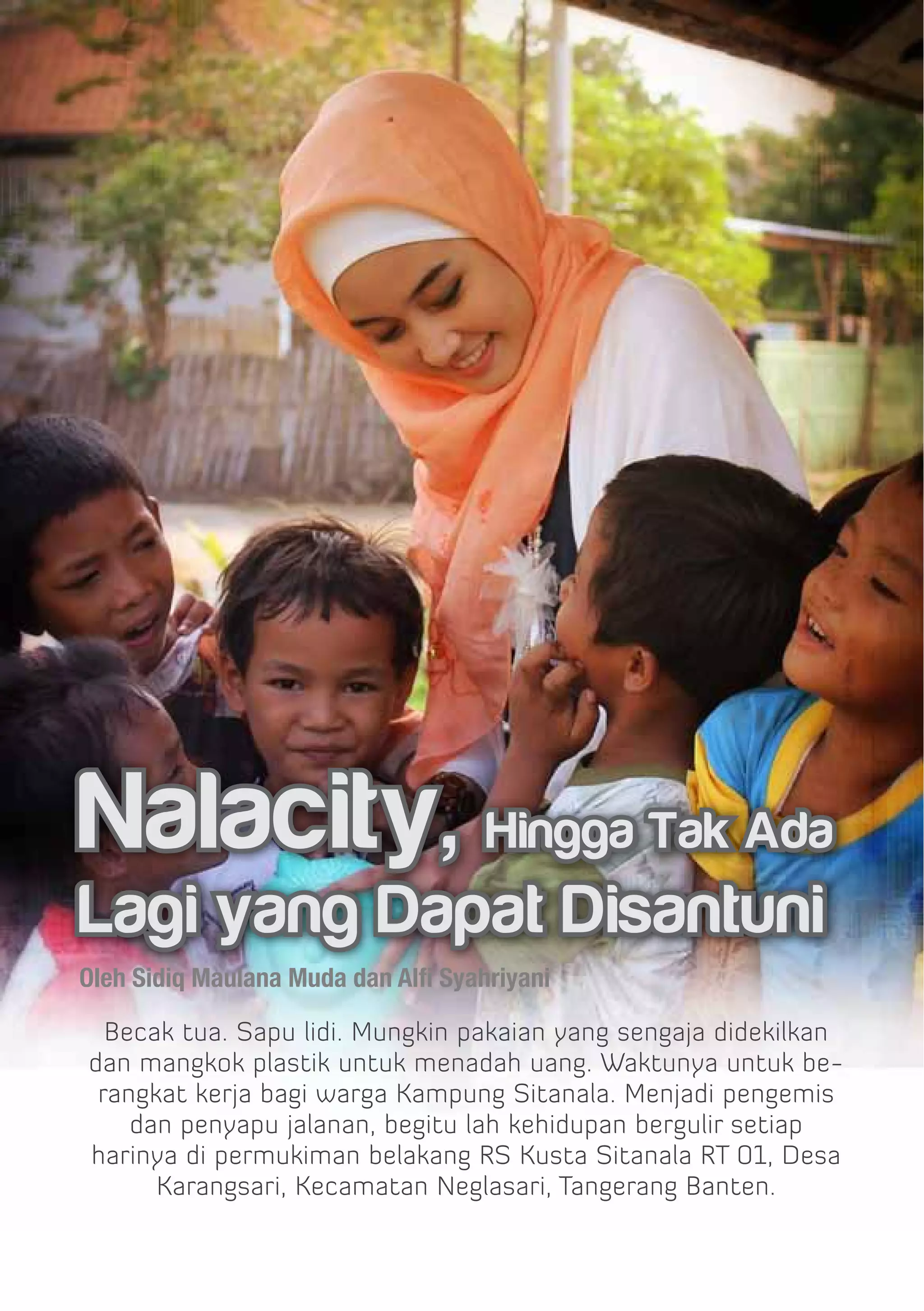 Nalacity, Hingga Tak Ada
Lagi yang Dapat Disantuni
Oleh Sidiq Maulana Muda dan Alfi Syahriyani

  Becak tua. Sapu lidi. Mungkin pakaian yang sengaja didekilkan
dan mangkok plastik untuk menadah uang. Waktunya untuk be-
 rangkat kerja bagi warga Kampung Sitanala. Menjadi pengemis
    dan penyapu jalanan, begitu lah kehidupan bergulir setiap
harinya di permukiman belakang RS Kusta Sitanala RT 01, Desa
      Karangsari, Kecamatan Neglasari, Tangerang Banten.
 