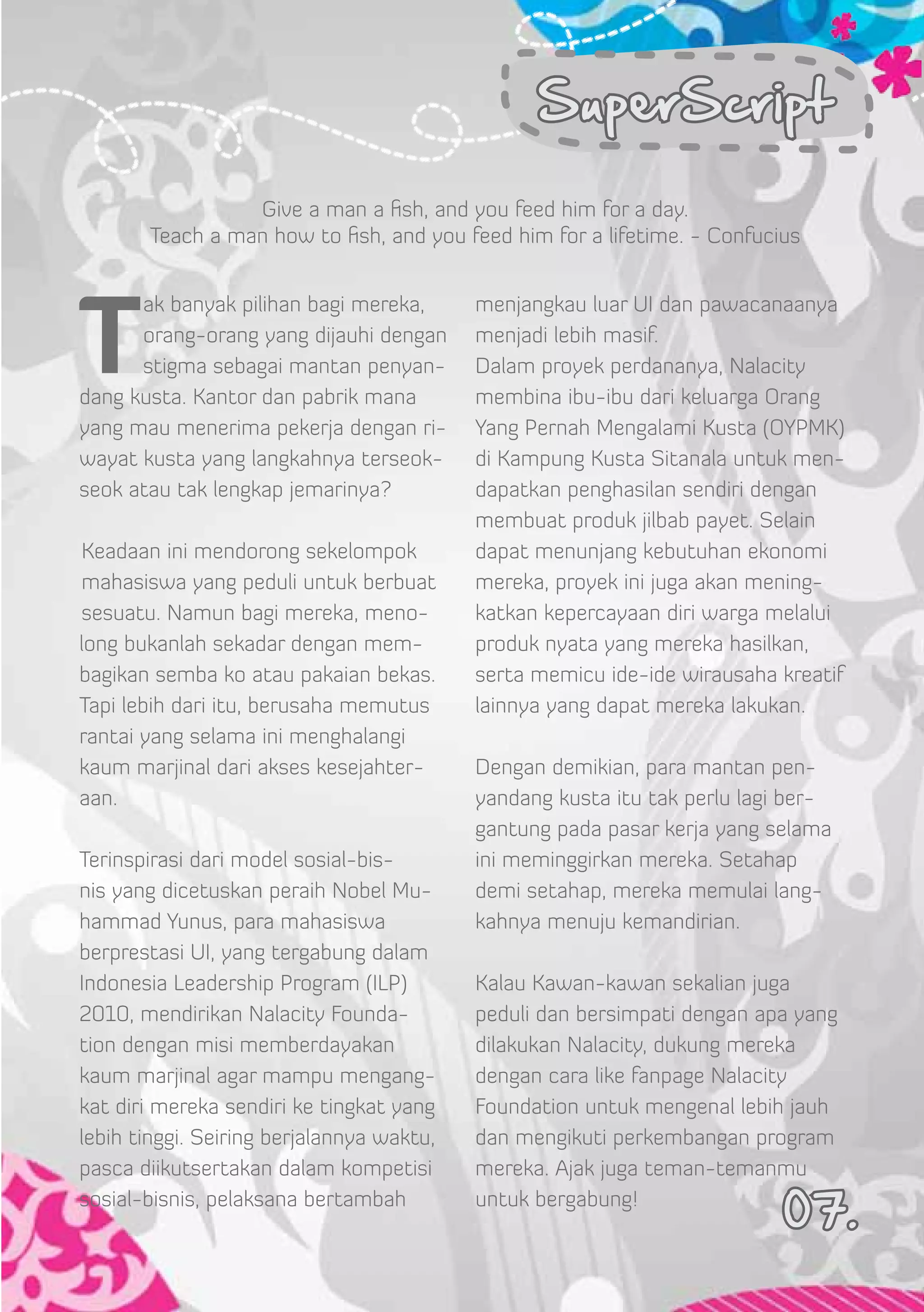 SuperScript

                 Give a man a fish, and you feed him for a day.
       Teach a man how to fish, and you feed him for a lifetime. - Confucius




T
      ak banyak pilihan bagi mereka,       menjangkau luar UI dan pawacanaanya
      orang-orang yang dijauhi dengan      menjadi lebih masif.
      stigma sebagai mantan penyan-        Dalam proyek perdananya, Nalacity
dang kusta. Kantor dan pabrik mana         membina ibu-ibu dari keluarga Orang
yang mau menerima pekerja dengan ri-       Yang Pernah Mengalami Kusta (OYPMK)
wayat kusta yang langkahnya terseok-       di Kampung Kusta Sitanala untuk men-
seok atau tak lengkap jemarinya?           dapatkan penghasilan sendiri dengan
                                           membuat produk jilbab payet. Selain



 
Keadaan ini mendorong sekelompok           dapat menunjang kebutuhan ekonomi
mahasiswa yang peduli untuk berbuat        mereka, proyek ini juga akan mening-
sesuatu. Namun bagi mereka, meno-          katkan kepercayaan diri warga melalui
long bukanlah sekadar dengan mem-          produk nyata yang mereka hasilkan,
bagikan semba ko atau pakaian bekas.       serta memicu ide-ide wirausaha kreatif
Tapi lebih dari itu, berusaha memutus      lainnya yang dapat mereka lakukan.
rantai yang selama ini menghalangi
kaum marjinal dari akses kesejahter-       Dengan demikian, para mantan pen-
aan.                                       yandang kusta itu tak perlu lagi ber-
                                           gantung pada pasar kerja yang selama
Terinspirasi dari model sosial-bis-        ini meminggirkan mereka. Setahap
nis yang dicetuskan peraih Nobel Mu-       demi setahap, mereka memulai lang-
hammad Yunus, para mahasiswa               kahnya menuju kemandirian.
berprestasi UI, yang tergabung dalam
Indonesia Leadership Program (ILP)         Kalau Kawan-kawan sekalian juga
2010, mendirikan Nalacity Founda-          peduli dan bersimpati dengan apa yang
tion dengan misi memberdayakan             dilakukan Nalacity, dukung mereka
kaum marjinal agar mampu mengang-          dengan cara like fanpage Nalacity
kat diri mereka sendiri ke tingkat yang    Foundation untuk mengenal lebih jauh
lebih tinggi. Seiring berjalannya waktu,   dan mengikuti perkembangan program
pasca diikutsertakan dalam kompetisi       mereka. Ajak juga teman-temanmu
sosial-bisnis, pelaksana bertambah         untuk bergabung!
                                                                           07.
 